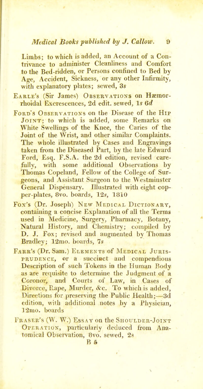 Limbs; to which is added, an Account of a Con- trivance to administer CleanHness and Comfort to the Bed-ridden, or Persons confined to Bed by Age, Accident, Sickness, or any other Infirmity, with explanatory plates; sewed, 3s Earle's (Sir James) Observation's on Haemor- rhoidal Excrescences, 2d edit, sewed, Is Qd Ford's Observations on the Disease of the Hip Joint; to which is added, some Remarks on While Swellings of the Knee, the Caries of the Joint of the Wrist, and other similar Complaints. The whole illustrated by Cases and Engravings taken from the Diseased Part, by the late Edward Ford, Esq. F.S.A. the 2d edition, revised care- fully, wth some additional Observations by Thomas Copeland, Fellow of the College of Sur- geons, and Assistant Surgeon to the Westminster General Dispensai-y. Illustrated with eight cop- per-plates, 8vo. boards, 12*, 1810 Fox's (Dr. Joseph) New Medical Dictionary, containing a concise Explanation of all the Terms used in Medicine, Surgery, Pharmacy, Botany, Natural History, and Chemistry; compiled by D. J. Fox; revised and augmented by Thomas Bradley; 12mo. boards, 7* Farr's (Dr. Sam.) Elements of Medical Juris- prudence, or a succiact and compendious Description of such Tokens in the Human Body as are requisite to determine the Judgment of a Coi'onor, and Courts of Law, in Cases of Divorce, r;.ape. Murder, &c. To which is added. Directions for preserving the Public Health;—3d edition, with additional notes by a Physician, 32mo. boards Eraser's (W. W.) Essay on the Shoulder-Joint Operation, particularly deduced from Ana- tomical Observation, 8vo. sewed, 2s