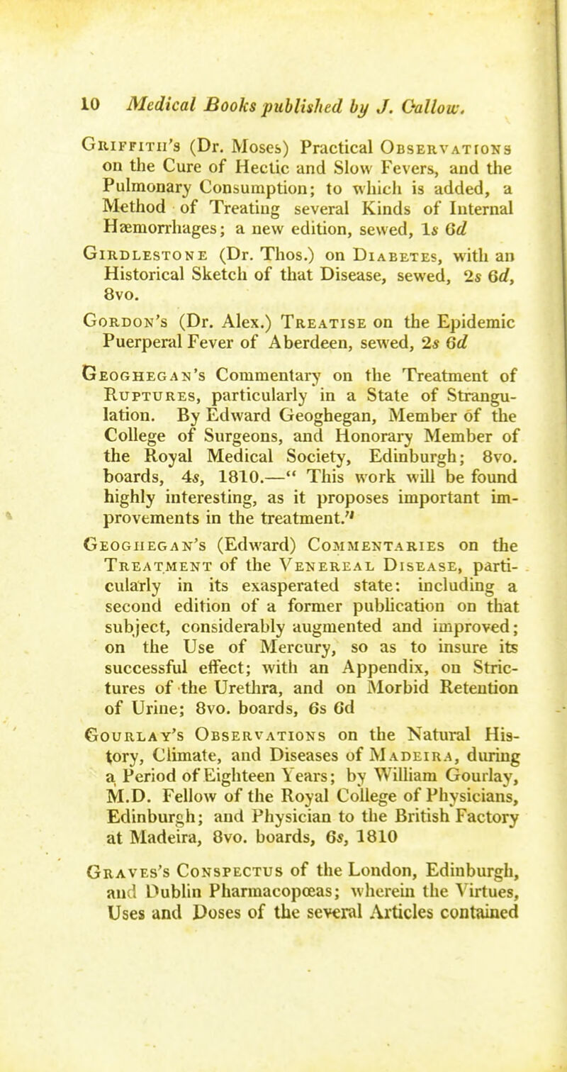 GuiFFiTii's (Dr. Moses) Practical OssERVATroNs on the Cure of Hectic and Slow Fevers, and tlie Pulmonary Consumption; to which is added, a Method of Treating several Kinds of Internal Haemorrhages; a new edition, sewed, Is Qd GiRDLESTONE (Dr. Tlios.) on Diabetes, with an Historical Sketch of that Disease, sewed, 2s Qd, 8vo. Gordon's (Dr. Alex.) Treatise on the Epidemic Puerperal Fever of Aberdeen, sewed, 2s Gd Geoghegan's Commentary on the Treatment of Ruptures, particularly in a State of Strangu- lation. By Edward Geoghegan, Member of the College of Surgeons, and Honorary Member of the Royal Medical Society, Edinburgh; 8vo. boards, 4s, 1810.— This work will be found highly interesting, as it proposes important im- provements in the treatment. Geoghegan's (Edward) Commentaries on the Treatment of the Venereal Disease, parti- cularly in its exasperated state: including a second edition of a former pubhcation on that subject, considerably augmented and improved; on the Use of Mercury, so as to insure its successfiil effect; with an Appendix, on Stric- tures of the Uretlira, and on Morbid Retention of Urine; 8vo. boards, 6s 6d Gourlay's Observations on the Natural His- tory, Climate, and Diseases of Madeira, during a Period of Eighteen Years; by William Gourlay, M.D. Fellow of the Royal College of Physicians, Edinburgh; and Physician to the British Factory at Madeira, 8vo. boards, 6s, 1810 Graves's Conspectus of the London, Edinburgh, and Dublin Pharmacopoeas; wherein the ^^irtues. Uses and Doses of the several Articles contained