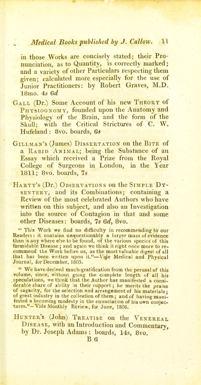 in those Works are concisely stated; their Pro- nunciation, as to Quantity, is correctly marked; and a variety of other Particulars respecting them given; calculated more especially for the use of Junior Practitioners: by Robert Graves, M.D. 18mo. 4s Qd Gall (Dr.) Some iVccount of his new Theory of Physiognomy, founded upon the Anatomy and Physiology of the Brain, and the form of the Skull; with the Critical Strictures of C. W. Hufeland : 8vo. boards, 6* Gillman's (James) Dissertation on the Bite of a Rabid Animal; being the Substance of an Essay which received a Prize from the Royal College of Surgeons in London, in the Year 1811; Bvo. boards, 7s Harty's (Dr.) Observations on the Simple Dy- sentery, and its Combinations; containing a Review of the most celebrated Authors who have written on this subject, and also an Investigation into the source of Contagion in that and some other Diseases: boards, 7s Qd, Bvo.  This Work we find no difficulty in recommending to our Readers: it contains UBquestionably a larger mass of evidence than is any where else to be found, of the various species of this formidable Disease; and again we think it right once more to re- commend the Work before us, as the most valuable digest of all that has been written upon it.—Vi^e Medical and Physical Journal, for December, 1805.  We have derived much.gratification from the perusal of this volume, since, without going the complete length of all his speculations, we think that the Author has manifested a consi- derable share of ability in their support; he merits the praise of sagacity, for the selection and arrangement of his materials; of great industry in the colleetion of them; and of having mani- fested a becoming modesty in the enunciation of his own conjec- tures.—Vide Monthly Review, for June, 1806. Hunter's (John) Treatise on the Venereal Disease, with an Introduction and Commentary, by Dr. Joseph Adams: boards, 14s, 8vo.