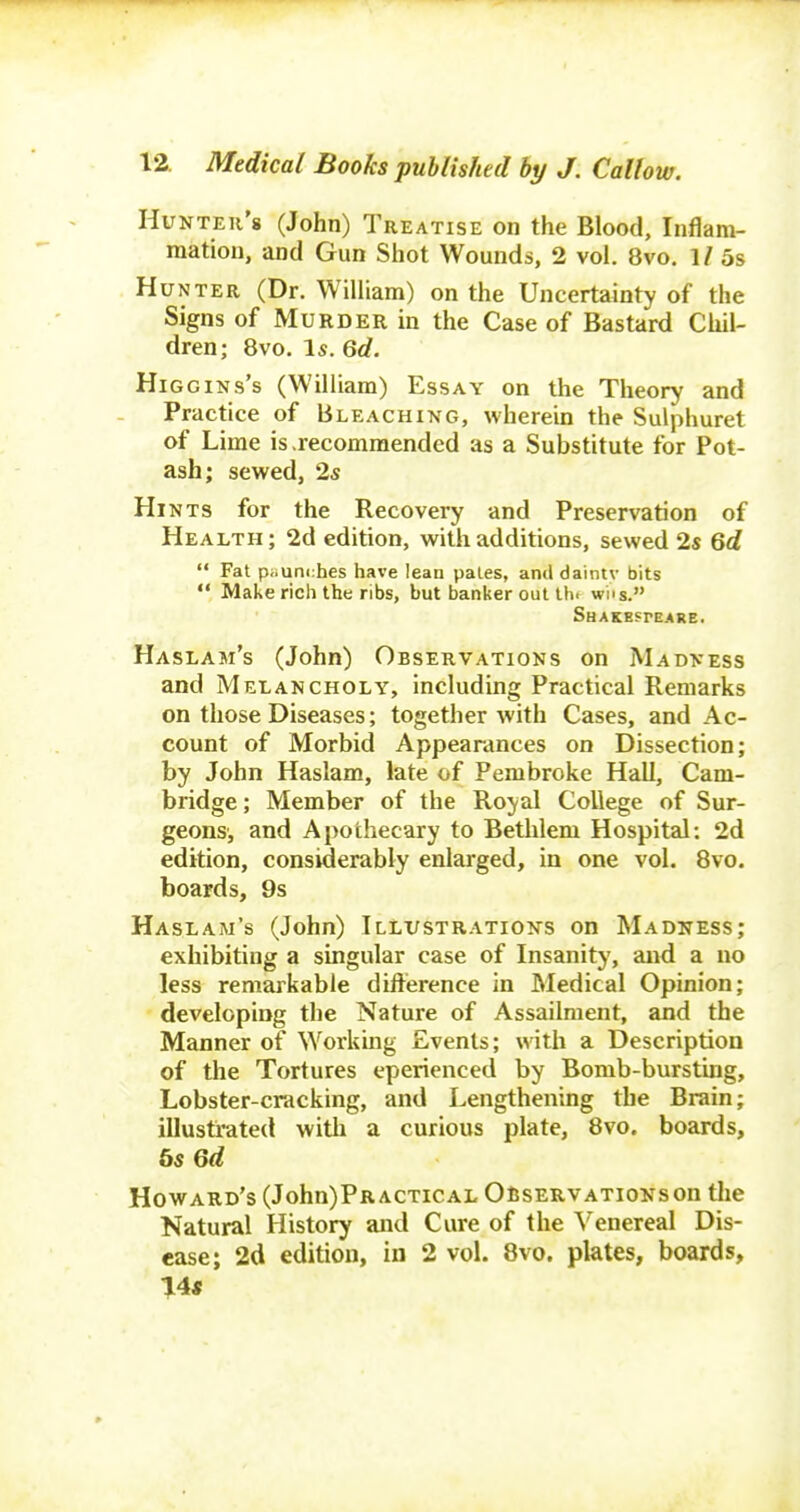 Hunter's (John) Treatise on the Blood, Inflam- mation, and Gun Shot Wounds, 2 vol. 8vo. 1/ 5s Hunter (Dr. William) on the Uncertainty of the Signs of Murder in the Case of Bastard Chil- dren; 8vo. Is. 66?. HiGGiNs's (William) Essay on the Theory and Practice of Bleaching, wherein the Sulphuret of Lime is .recommended as a Substitute for Pot- ash; sewed, 2,s Hi NTS for the Recovery and Preservation of Health ; 2d edition, with additions, sewed 2s Qd  Fat p;iuni:hes have lean pales, and daintv bits  Make rich the ribs, but banker out tin wns. Haslam's (John) Observations on Madness and Melancholy, including Practical Remarks on those Diseases; together with Cases, and Ac- count of Morbid Appearances on Dissection; by John Haslam, late of Pembroke Hall, Cam- bridge; Member of the Royal College of Sur- geons, and Apothecary to Bethlem Hospital: 2d edition, considerably enlarged, in one vol. 8vo. boards, 9s Haslam's (John) Illustrations on Madness; exhibiting a singular case of Insanity, and a no less remarkable difterence in Medical Opinion; developing the Nature of Assailment, and the Manner of Workmg Events; with a Description of the Tortures eperienced by Bomb-bursting, Lobster-cracking, and Lengthening the Brain; illustrated witii a curious plate, 8vo. boards, bsQd Howard's (John)PR actioal Observations on the Natural History and Cure of the Venereal Dis- ease; 2d edition, in 2 vol. 8vo. plates, boards, 14«