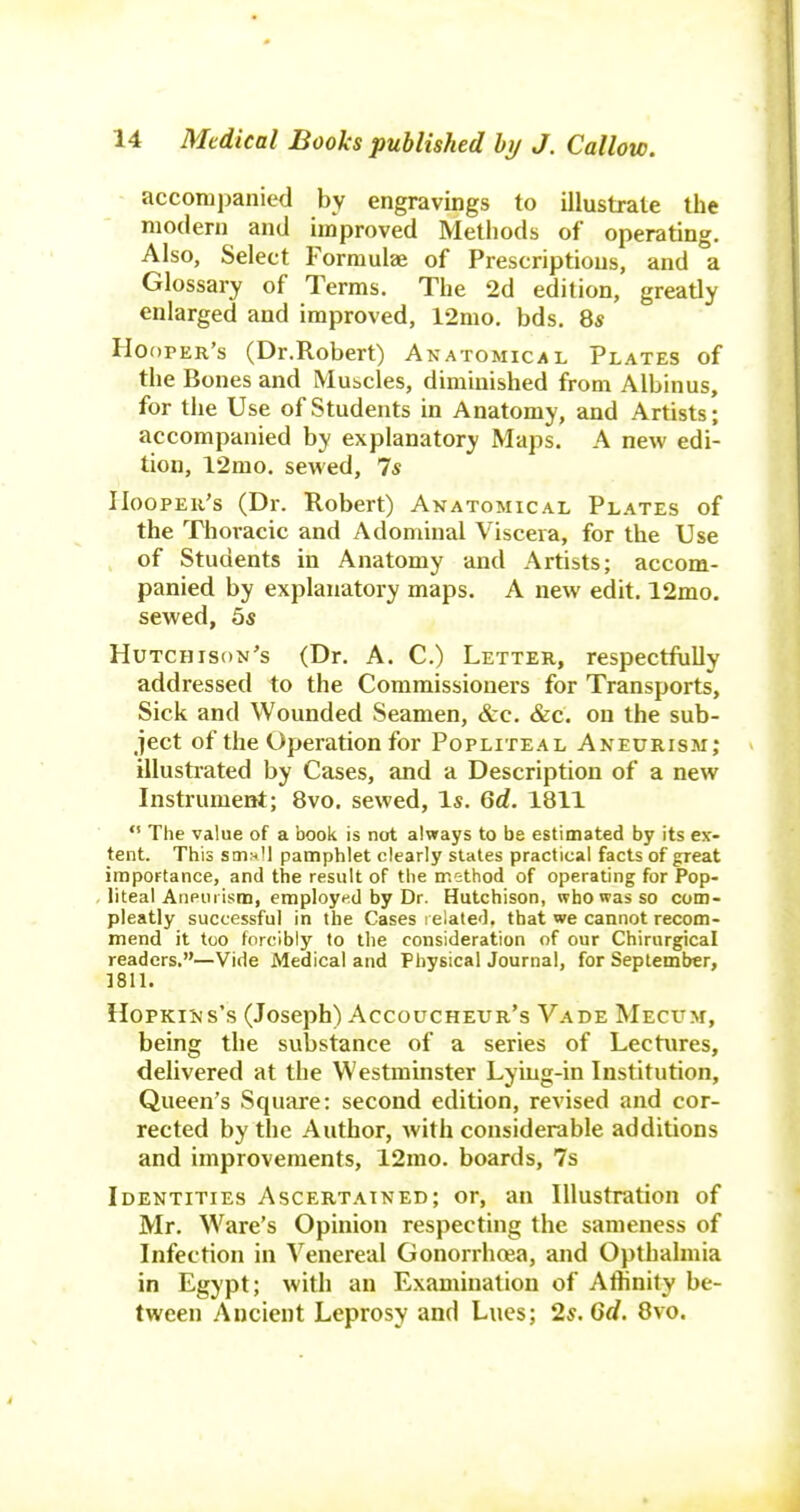 accompanied by engravings to illustrate the modern and improved Methods of operating. Also, Select Formulee of Prescriptions, and a Glossary of Terms. The 2d edition, greatly enlarged and improved, 12mo. bds. 85 Hooper's (Dr.Robert) Anatomical Plates of the Bones and Mubcles, diminished from Albinus, for the Use of Students in Anatomy, and Artists; accompanied by explanatory Maps. A new edi- tion, 12mo. sewed, 7s IIoopEii's (Dr. Robert) Anatomical Plates of the Thoracic and Adominal Viscera, for the Use of Students in Anatomy and Artists; accom- panied by explanatory maps. A new edit. 12mo. sewed, 5s Hutchison's (Dr. A. C.) Letter, respectfully addressed to the Commissioners for Transports, Sick and Wounded Seamen, &c. &c. on the sub- ject of the Operation for Popliteal Aneurism; illustrated by Cases, and a Description of a new Instrument; 8vo. sewed, Is. 6d. 1811 *' The value of a book is not always to be estimated by its ex- tent. This stn;-ll pamphlet clearly states practical facts of great importance, and the result of the method of operating for Pop- liteal Aneurism, employed by Dr. Hutchison, who was so com- pleatly successful in the Cases related, that we cannot recom- mend it too forcibly to the consideration of our Chirurgical readers.—Vide Medical and Physical Journal, for September, ]811. Hopkins's (Joseph) Accoucheur's Vade Meci'm, being the substance of a series of Lectures, delivered at the Westminster Lyiug-in Institution, Queen's Square: second edition, revised and cor- rected by the Author, with considerable additions and improvements, 12mo. boards, 7s Identities Ascertained; or, an Illustration of Mr. Ware's Opinion respecting the sameness of Infection in Venereal Gonorrhcea, and Opthalmia in Egypt; with an Examination of Affinity be- tween Ancient Leprosy and Lues; 2s. 6d. 8vo.