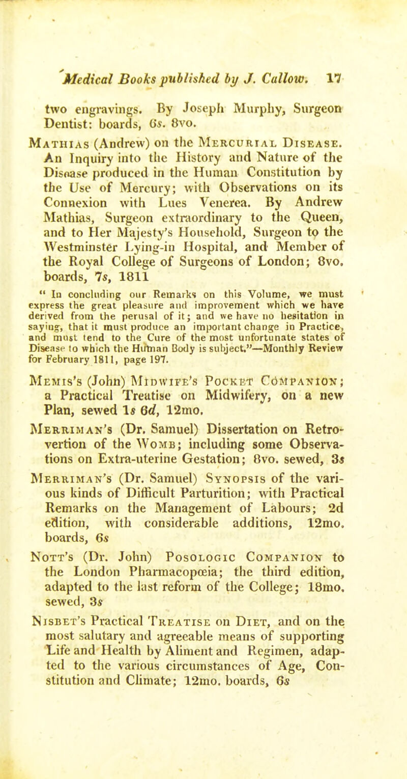 two engravings. By Joseph Murphy, Surgeon Dentist: boards, iis. 8vo. Mathias (Andrew) on the Mercurial Disease. An Inquiry into the History and Nature of the Disoase produced in the Human Constitution by the Use of Mercury; with Observations on its Connexion with Lues Venerea. By Andrew Mathias, Surgeon extraordinary to the Queen, and to Her Majesty's Household, Surgeon tp the Westminster I.ying-in Hospital, and Member of the Royal College of Surgeons of London; 8vo. boards, 7s, 1811  In concUiiiing our Remarks on this Volume, we must express the great pleasure and improvement which we have derived from the perusal of it; and we have no hesitation in saying, that it must produce an important change in Practice, and must tend to the Cure of the most unfortunate states of Disease to which the Human Body is subject.-—Monthly Review for February 1811, page 197. Memis's (John) Midwife's Pocket CdMpANiow; a Practical Treatise on Midwifery, on a new Plan, sewed Is Qd, 12mo. Merriman's (Dr. Samuel) Dissertation on Retro- vertion of the Womb; including some Observa- tions on Extra-uterine Gestation; 8vo. sewed, 3« Merriman's (Dr. Samuel) Synopsis of the vari- ous kinds of Difficult Parturition; with Practical Remarks on the Management of Labours; 2d edition, with considerable additions, 12mo. boards, 6s Nott's (Dr. John) Posologic Companion to the London Phannacopceia; the third edition, adapted to the last reform of the College; 18mo. sewed, 3s Nisbet's Practical Treatise on Diet, and on the most salutary and agreeable means of supporting Life and Health by AHment and Regimen, adap- ted to the various circumstances of Age, Con- stitution and Chmate; 12mo. boards, 6s