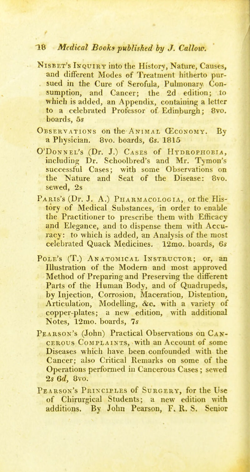 f ^8 Medical Books published hy J. Callow. Nisbet's Inquiry into the Historv, Nature, Causes, and different Modes of Treatment hitherto pur- . sued in the Cure of Scrofula, Puhnonary Con- sumption, and Cancer; the 2d edition; to which is added, an Appendix, containing a letter to a celebrated Professor of Edinburgh; 8vo. boards, 5s Observations on the Animal (Economy. By a Physician. 8vo. boards, Qs. 1815 O'Donnel's (Dr. J.) Cases of Hydrophobia, including Dr. Schoolbred's and Mr. Tymon's successful Cases; with some Observations on the Nature and Seat of the Disease: 8vo. sewed, 2s Paris's (Dr. J. A.) Pharmacologia, or the His- tory of Medical Substances, in order to enable the Practitioner to prescribe them with Efficacy and Elegance, and to dispense them with Accu- racy: to which is added, an Analysis of the most celebrated Quack Medicines. 12mo. boards, Qs Pole's (T.) Anatomical Instructor; or, an Illustration of the Modem and most approved Method of Preparing and Preserving the different Parts of the Human Body, and of Quadrupeds, by Injection, Corrosion, Maceration, Distention, Articulation, Modelling, &c. with a variety of copper-plates; a new edition, with additional Notes, 12mo. boards, 7s Pearson's (John) Practical Obser^^ltions on Can- cerous Complaints, with an Account of some Diseases which have been confounded with the Cancer; also Critical Remarks on some of the Operations performed in Cancerous Cases; sewed 25 Qd, 8vo. Pearson's Principles of Surgery, for the Use of Chirurgical Students; a new edition with additions. By John Pearson, F. R. S. Senior