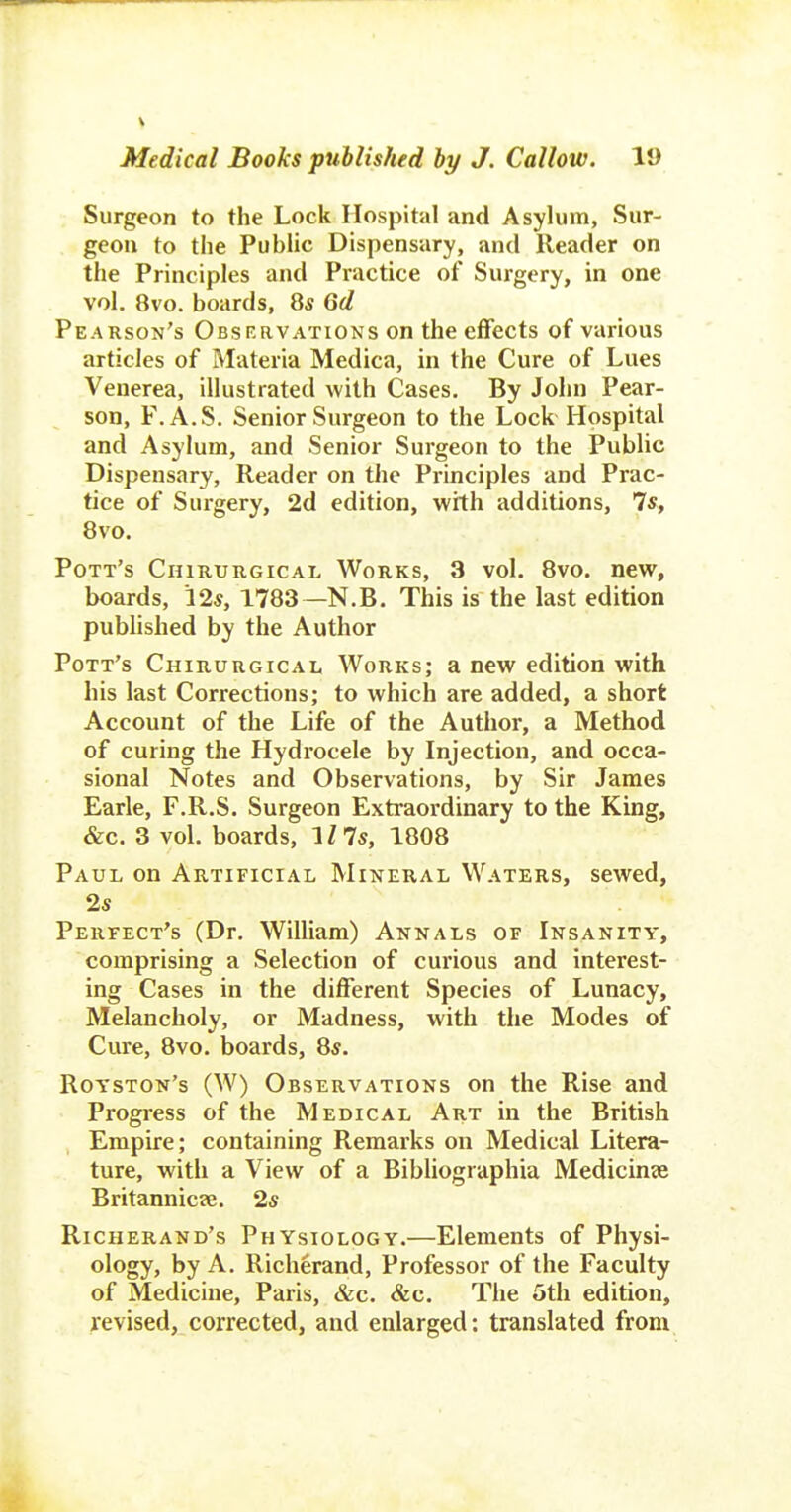 Surgeon to the Lock Hospital and Asylum, Sur- geon to the Public Dispensary, and Reader on the Principles and Practice of Surgery, in one vol. 8vo. boards, 8s Gd Pearson's Observations on the effects of various articles of Materia Medica, in the Cure of Lues Venerea, illustrated with Cases. By John Pear- son, F.A.S. Senior Surgeon to the Lock Hospital and Asylum, and Senior Surgeon to the Public Dispensary, Reader on the Principles and Prac- tice of Surgery, 2d edition, with additions, 7*, 8vo. Pott's Chirurgical Works, 3 vol. 8vo. new, boards, 12*, 1783—N.B. This is the last edition pubhshed by the Author Pott's Chirurgical Works; a new edition with his last Corrections; to which are added, a short Account of the Life of the Author, a Method of curing the Hydrocele by Injection, and occa- sional Notes and Observations, by Sir James Earle, F.R.S. Surgeon Extraordinary to the King, &c. 3 vol. boards, 'ills, 1808 Paul on Artificial Mineral Waters, sewed, 25 Perfect's (Dr. William) Annals of Insanity, comprising a Selection of curious and interest- ing Cases in the different Species of Lunacy, Melancholy, or Madness, with the Modes of Cure, 8vo. boards, 8s. Royston's (W) Observations on the Rise and Progress of the Medical Art in the British Empire; containing Remarks on Medical Litera- ture, with a View of a Bibliographia Medicinse Britannic?e. 2s Richerand's Physiology.—Elements of Physi- ology, by A. Richerand, Professor of the Faculty of Medicine, Paris, &c. &c. The 5th edition, revised, corrected, and enlarged: translated from