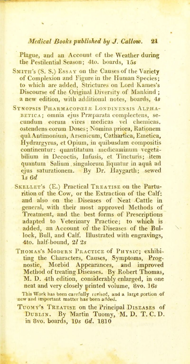 Plague, and an Account of the Weather during the Pestilential Season; 4to. boards, 15« Smith's (S. S.) Essay on the Causes of the Variety of Complexion and Figure in the Human Species; to which are added, Strictures on Lord Karnes's Discourse of the Original Diversity of Mankind ; a new edition, with additional notes, boards, 4s Synopsis Pharmacopcei;e Londinensis Alpha- betica; omnia ejus Praepai-ata complectens, se- cundum eorum vires medicas vel cheraicas. ostendens eorum Doses; Nomina priora, Rationem qulAntimonium, Arsenicum, Cathartica, Emetica, Hydrargyrus, et Opium, in quibusdam corapositis continentur: quantitatura medicammum vegeta- bilium in Decoctis, Infusis, et Tincturis; item quantum Salium singulorum liquatur in aqu'^ ad ejus saturationem. By Dr. Haygarth; sewed Is 66? Skellet's (E.) Practical Treatise on the Partu- rition of the Cow, or the Extraction of the Calf: and also on the Diseases of Neat Cattle in general, with their most approved Methods of Treatment, and the best forms of Prescriptions adapted to Veterinary Practice; to which is added, an Account of the Diseases of the Bul- lock, Bull, and Calf. Illustrated with engravings, 4to. half-bound, 2/ 2s Thomas's Modurn Practice of Physic; exhibi- ting the Characters, Causes, Symptoms, Prog- nostic, Morbid Appearances, and improved Method of treating Diseases. By Robert Thomas, M. D. 4th edition, considerably enlarged, in one neat and very closely printed volume, 8vo. 16s This Work has been carefully revised, and a large portion of new aiul important matter has been added. Tuomy's Treatise on the Principal Diseases of Dublin. By Martin Tuomy, M. D. T. C. D. in 8vo. boards, 10s Gd. 1810