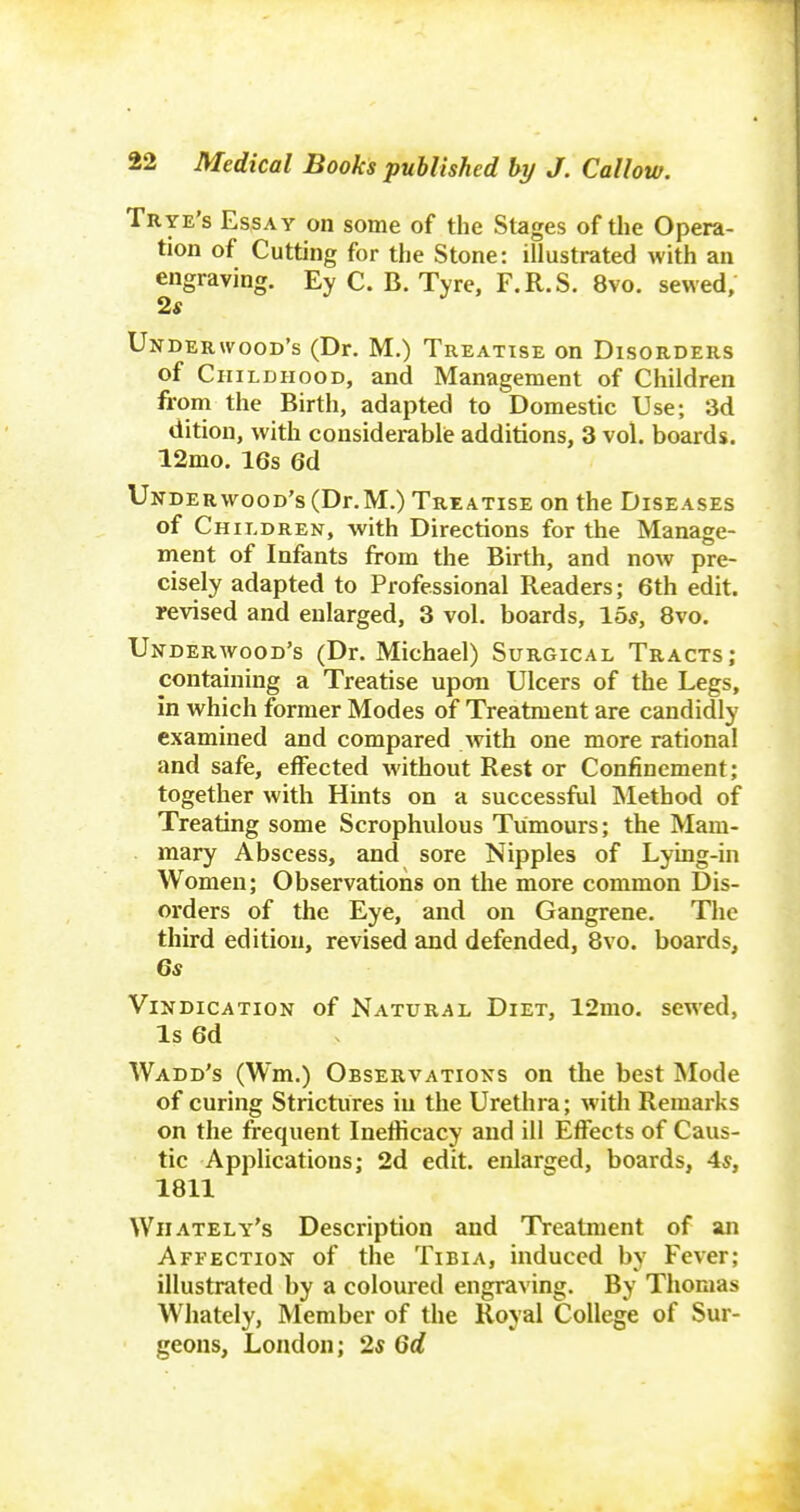 Trye's Essay on some of the Stages of tlie Opera- tion of Cutting for the Stone: illustrated with an engraving. Ey C. B. Tyre, F.R.S. 8vo. sewed, 2« Underwood's (Dr. M.) Treatise on Disorders of Childhood, and Management of Children from the Birth, adapted to Domestic Use; 3d ditiou, with considerablie additions, 3 vol. boards. 12mo. 16s 6d Underwood's (Dr.M.) Treatise on the Diseases of Children, with Directions for the Manage- ment of Infants from the Birth, and now pre- cisely adapted to Professional Readers; 6th edit, revised and enlarged, 3 vol. boards, \bs, 8vo. Underwood's (Dr. Michael) Surgical Tracts; containing a Treatise upon Ulcers of the Legs, in which former Modes of Treatment are candidly examined and compared with one more rational and safe, effected without Rest or Confinement; together with Hints on a successful Method of Treating some Scrophulous Tumours; the Mam- mary Abscess, and sore Nipples of Lying-in Women; Observations on the more common Dis- orders of the Eye, and on Gangrene. The third edition, revised and defended, 8vo. boards, Gs Vindication of Natural Diet, 12mo. sewed. Is 6d Wadd's (Wm.) Observations on the best Mode of curing Strictures in the Urethra; with Remarks on the frequent Inetlicacy and ill Effects of Caus- tic Applications; 2d edit, enlarged, boards, 4*, 1811 Wiiately's Description and Treatment of an Affection of the Tibia, induced by Fever; illustrated by a coloured engraving. By Thomas Whately, Member of the Royal College of Sur- geons, London; 2« Qd