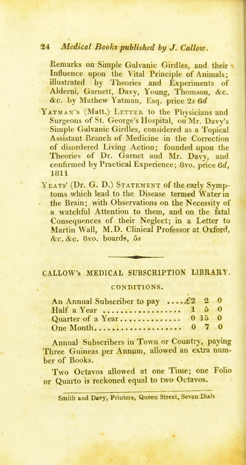 Remarks on Simple Galvanic Girdles, and their Influence upon the Vital Principle of Animals; illustrated by Theories and Experiments of Aldemi, Garnett, Davy, Young, Thomson, &c. &c. by Mathew Yatman, Esq. price 2s Qd Yatman's (Matt.) Letter to the Physicians and Surgeons of St. Geoi-ge's Hospital, on Mr. Davy's Simple Galvanic Girdles, considered as a Topical Assistant Branch of Medicine in the Correction of disordered Living Action; founded upon the Theories of Dr. Garnet and Mr. Davy, and confirmed by Practical Experience; 8vo. price 6</, 1811 Yeats' (Dr. G. D.) Statement of the early Symp- toms which lead to the Disease termed Water in ' the Brain; with Observations on the Necessity of a watchful Attention to them, and on the fetal Consequences of their Neglect; in a Letter to Martin Wall, M.D. Clinical Professor at Oxford, &c. &c. Bvo. board*, 5s CALLOW'S MEDICAL SUBSCRIPTION LIBRARY. CONDITIONS. An Annual Subscriber to pay .... £2 2 0 Half a Year 1 5 0 Quarter of a Year 0 15 0 One Month 0 7 0 Annual Subscribers in ToAvn or Country, paying Three Guineas per Annum, allowed an extra num- ber of Books. Two Octavos allowed at one Time; one Folio or Quarto is reckoned equal to two Octavos. Smith and Davy, Priuters, Queen Street, Seven Diafs