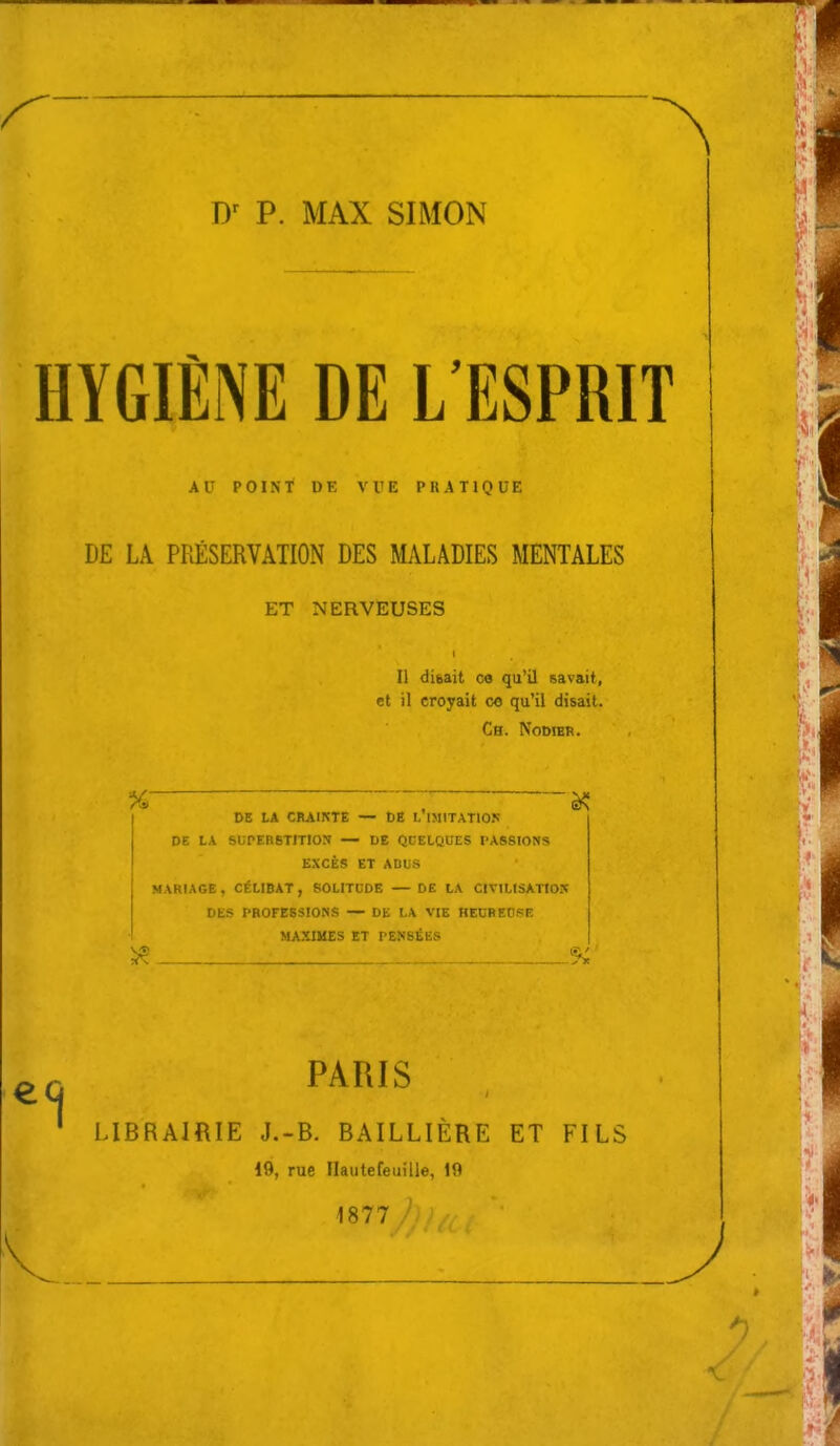 HYGIÈNE DE L'ESPRIT AU POINT DK VVE PRATIQUE DE LA PRÉSERVATION DES MALADIES MENTALES ET NERVEUSES Il disait co qu'il savait, et il croyait co qu'il disait. Ch. Nodier. %> , à? DE LA CRAIKTE — t)B L IMITATION DE LA SUPERBTITIOS — DE QCELQUES PASSIONS EXCÈS ET ADUS MARIAGE, CÉLIBAT, SOLITUDE — DE LA CIVILISATIOX DES PROFESSIONS — DE LA VIE KECREOSE MAXIMES ET PENSÉES 15? -% PARIS LIBRAIRIE J.-B. BAILLIÈRE ET FILS 19, rue Ilautefeuille, 19 1877