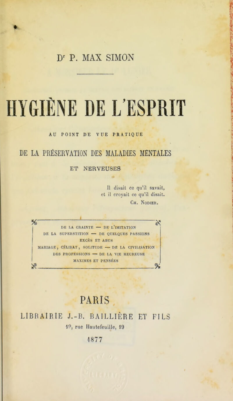 HYGIÈNE DE L'ESPRIT AU POINT DE VUE PRATIQUE DE LA PRÉSERVATION DES MALADIES MENTALES ET NERVEUSES Il disait ce qu'il savait, et il croyait ce qu'il disait. Ch. Nodier. de la crainte — de l imitation de la superstition — de quelques passions excès et abus mariage, célibat, solitude — de la civilisation des professions — de la vie heureuse maximes et pensées % PARIS LIBRAIRIE J.-B. BAILLIÈRE ET FILS 40, rue Ilautefeuille, 19 1877