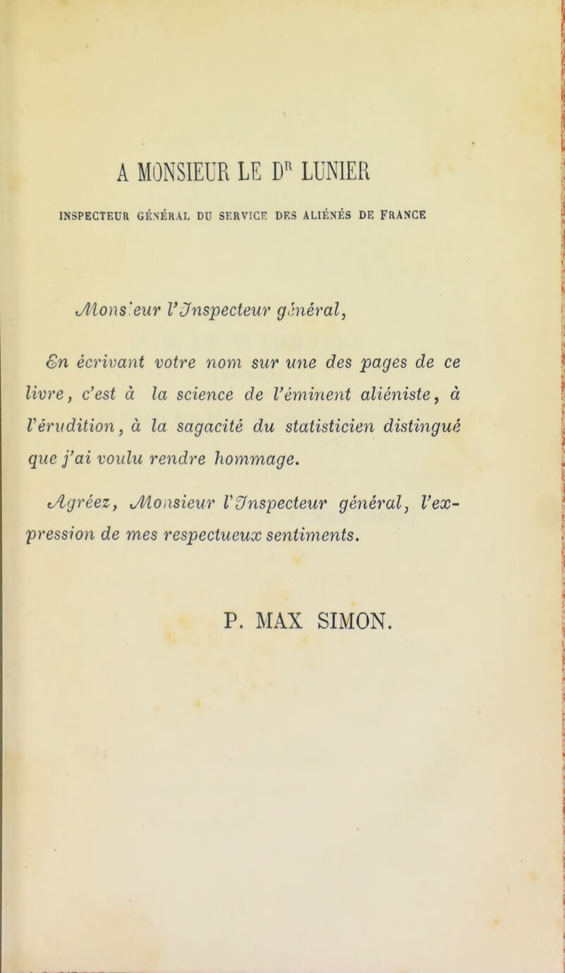 A MONSIEUR LE LUNIER INSPECTEUR GÉNÉRAL DU SERVICE DES ALIÉNÉS DE FRANCE Jllons'eur VJnspecteur g'méral, €n écrivant votre nom sur une des pages de ce livre, c'est à la science de l'éminent aliénistej à Vérudition, à la sagacité du statisticien distingué que j'ai voulu rendre hommage. tA-gréez, ^Monsieur V&nspecteur général, l'ex- pression de mes respectueux sentiments. P. MAX SIMON.