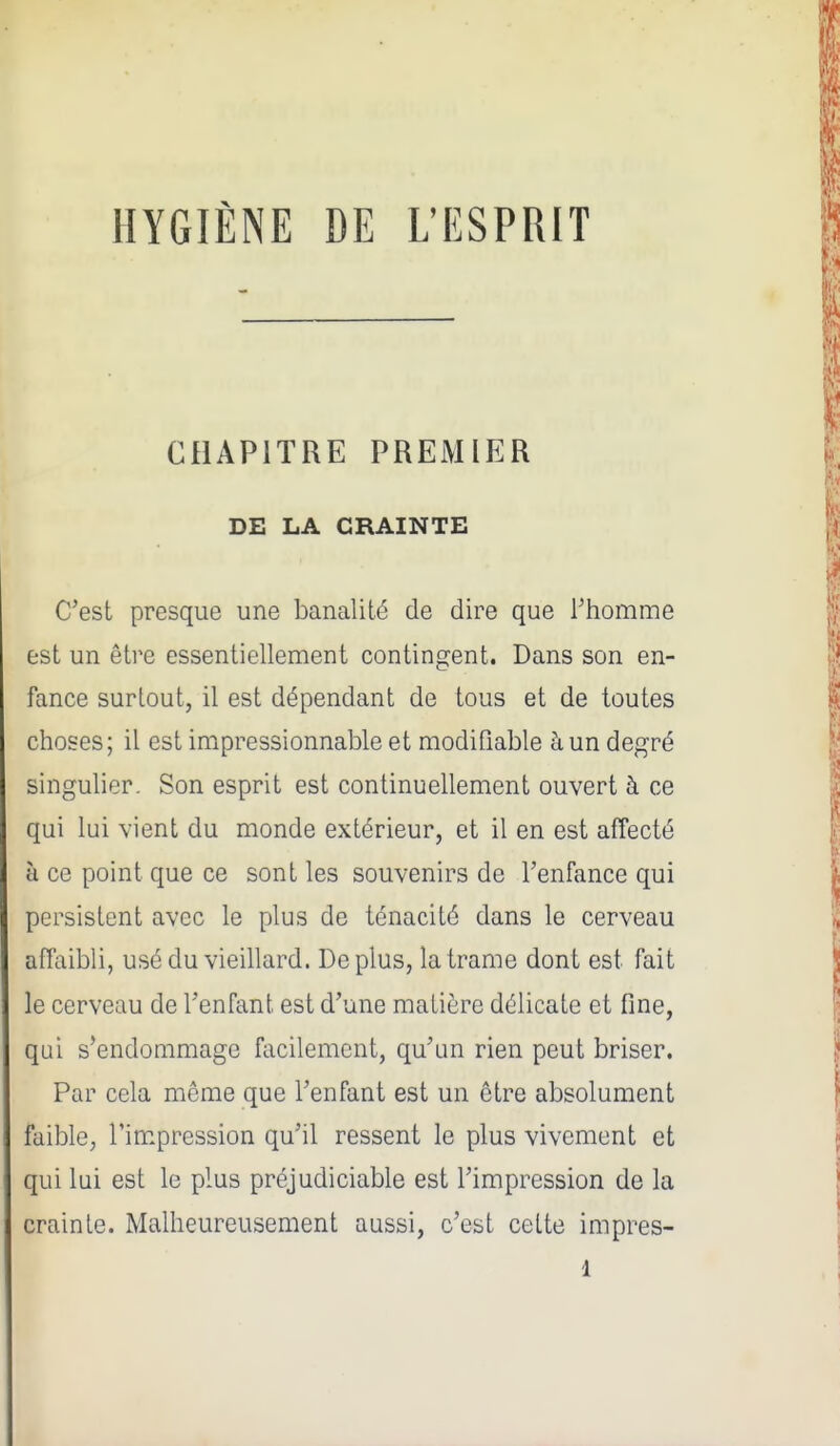 HYGIÈNE DE L'ESPRIT CHAPITRE PREMIER DE LA CRAINTE C'est presque une banalité de dire que l'homme est un être essentiellement contingent. Dans son en- fance surtout, il est dépendant de tous et de toutes choses; il est impressionnable et modifiable à un degré singuher. Son esprit est continuellement ouvert à ce qui lui vient du monde extérieur, et il en est affecté à ce point que ce sont les souvenirs de l'enfance qui persistent avec le plus de ténacité dans le cerveau affaibli, usé du vieillard. Déplus, la trame dont est fait le cerveau de l'enfant est d'une matière délicate et fine, qui s'endommage facilement, qu'un rien peut briser. Par cela même que l'enfant est un être absolument faible, rim.pression qu'il ressent le plus vivement et qui lui est le plus préjudiciable est l'impression de la crainte. Malheureusement aussi, c'est cette impres-