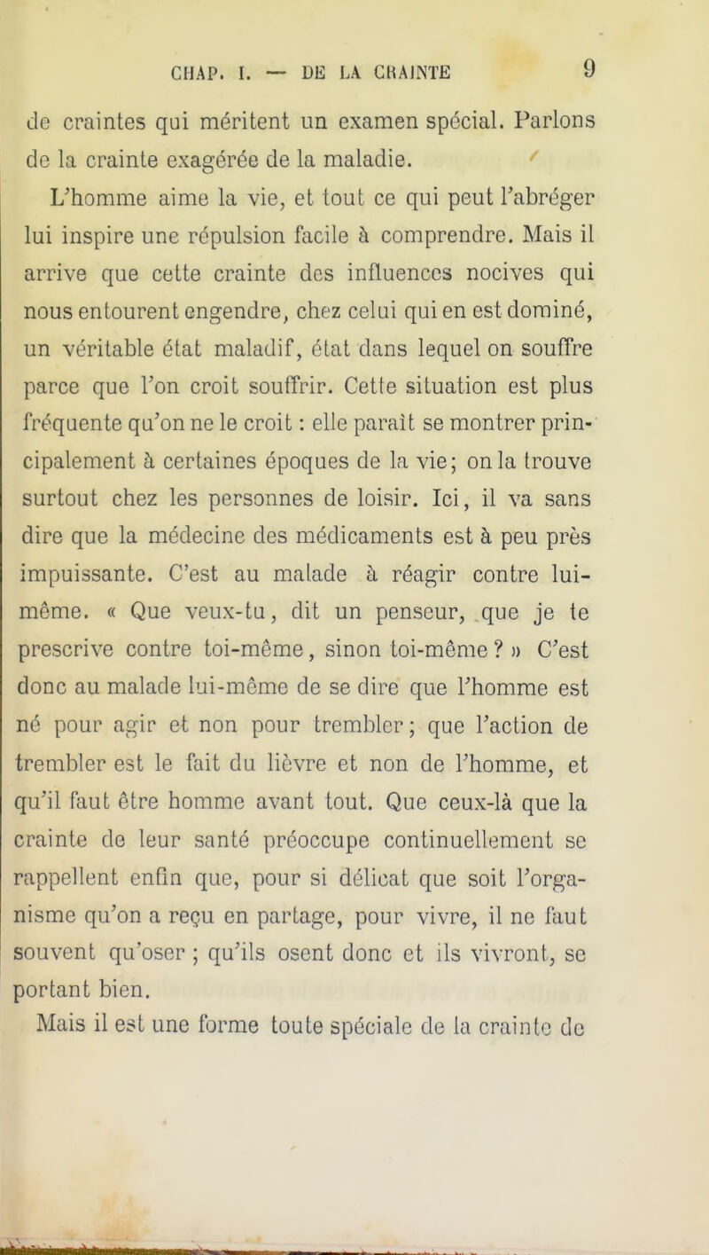 de craintes qui méritent un examen spécial. Parlons de la crainte exagérée de la maladie. L'homme aime la vie, et tout ce qui peut Tabréger lui inspire une répulsion facile à comprendre. Mais il arrive que cette crainte des influences nocives qui nous entourent engendre, chez celui qui en est dominé, un véritable état maladif, état dans lequel on souffre parce que l'on croit soutïrir. Cette situation est plus fréquente qu'on ne le croit : elle paraît se montrer prin- cipalement à certaines époques de la vie; on la trouve surtout chez les personnes de loisir. Ici, il va sans dire que la médecine des médicaments est à peu près impuissante. C'est au malade à réagir contre lui- même. « Que veux-tu, dit un penseur, que je te prescrive contre toi-même, sinon toi-même ? n C'est donc au malade lui-même de se dire que l'homme est né pour agir et non pour trembler ; que l'action de trembler est le fait du lièvre et non de l'homme, et qu'il faut être homme avant tout. Que ceux-là que la crainte de leur santé préoccupe continuellement se rappellent enfin que, pour si délicat que soit l'orga- nisme qu'on a reçu en partage, pour vivre, il ne faut souvent qu'oser ; qu'ils osent donc et ils vivront, se portant bien. Mais il est une forme toute spéciale de la crainte de
