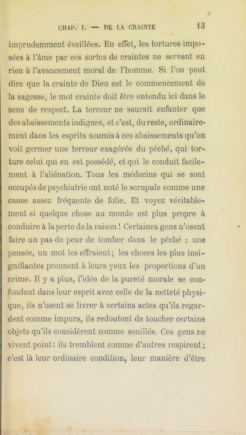 imprudemment éveillées. En effet, les tortures impo- sées à l'âme par ces sortes de craintes ne servent en rien à l'avancement moral de l'homme, Si l'on peut dire que la crainte de Dieu est le commencement de la sagesse, le mot crainte doit être entendu ici dans le sens de respect. La terreur ne saurait enfanter que des abaissements indignes, et c'est, du reste, ordinaire- ment dans les esprits soumis à ces abaissements qu'on voit germer une terreur exagérée du péché, qui tor- ture celui qui en est possédé, et qui le conduit facile- ment à l'aliénation. Tous les médecins qui se sont occupés de psychiatrie ont noté le scrupule comme une cause assez fréquente de folie. Et voyez véritable- ment si quelque chose au monde est plus propre à conduire à la perte de la raison ! Certaines gens n'osent faire un pas de peur de tomber dans le péché : une pensée, un mot les effraient; les choses les plus insi- gnifiantes prennent à leurs yeux les proportions d'un crime. Il y a plus, l'idée de la pureté morale se con- fondant dans leur esprit avec celle de la netteté physi- que, ils n'osent se livrer à certains actes qu'ils regar- dent comme impurs, ils redoutent de toucher certains objets qu'ils considèrent comme souillés. Ces gens ne vivent point: ils tremblent comme d'autres respirent; c'est là leur ordinaire condition, leur manière d'être