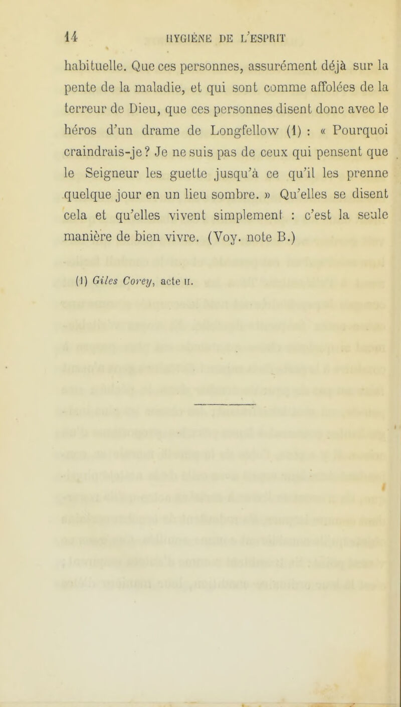 habituelle. Que ces personnes, assurément déjà sur la pente de la maladie, et qui sont comme affolées de la terreur de Dieu, que ces personnes disent donc avec le héros d'un drame de Longfellow (1) : « Pourquoi craindrais-je ? Je ne suis pas de ceux qui pensent que le Seigneur les guette jusqu'à ce qu'il les prenne quelque jour en un lieu sombre. » Qu'elles se disent cela et qu'elles vivent simplement : c'est la seule manière de bien vivre. (Voy. note B.) (]) Giles Coi-ey, acte ii.