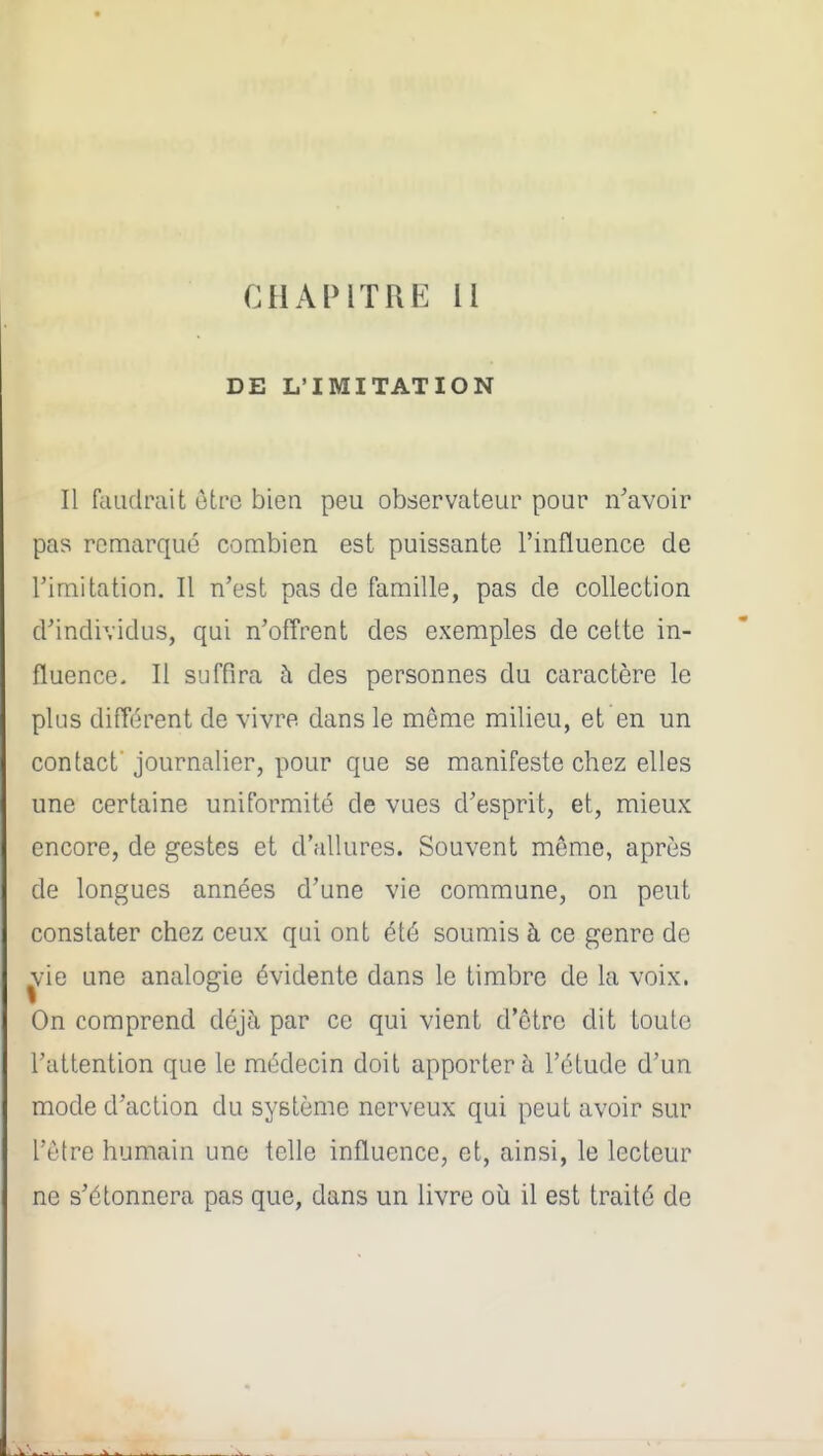 CHAPITRE 11 DE L'IMITATION Il faïulpait ôtre bien peu observateur pour n^avoir pas remarqué combien est puissante l'influence de l'imitation. Il n'est pas de famille, pas de collection d'individus, qui n'offrent des exemples de cette in- fluence. Il suffira à des personnes du caractère le plus différent de vivre dans le même milieu, et en un contact journalier, pour que se manifeste chez elles une certaine uniformité de vues d'esprit, et, mieux encore, de gestes et d'allures. Souvent même, après de longues années d'une vie commune, on peut constater chez ceux qui ont été soumis à ce genre de ^^ie une analogie évidente dans le timbre de la voix. On comprend déjà par ce qui vient d'être dit toute l'attention que le médecin doit apporter à l'étude d'un mode d'action du système nerveux qui peut avoir sur l'être humain une telle influence, et, ainsi, le lecteur ne s'étonnera pas que, dans un livre oià il est traité de
