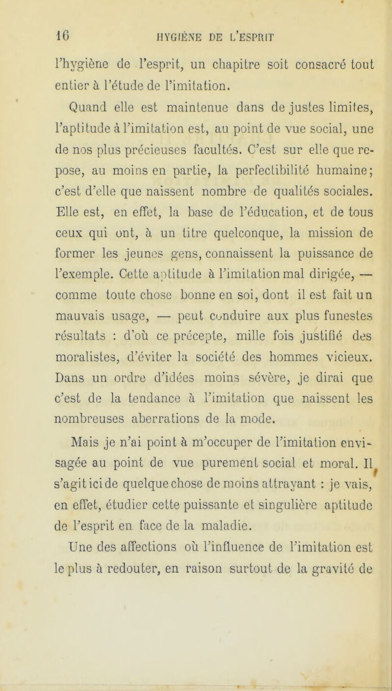 l'hygiène de l'esprit, un chapitre soit consacré tout entier à l'étude de l'imitation. Quand elle est maintenue dans de justes limites, l'aptitude à l'imitation est, au point de vue social, une de nos plus précieuses facultés. C'est sur elle que re- pose, au moins en partie, la perfectibilité humaine; c'est d'elle que naissent nombre de quahtés sociales. Elle est, en effet, la base de l'éducation, et de tous ceux qui ont, à un titre quelconque, la mission de former les jeunes g'ens, connaissent la puissance de l'exemple. Cette aptitude à l'imitation mal dirigée, — comme toute chose bonne en soi, dont il est fait un mauvais usage, — peut conduire aux plus funestes résultats : d'où ce précepte, mille fois justifié des moralistes, d'éviter la société des hommes vicieux. Dans un ordre d'idées moins sévère, je dirai que c'est de la tendance à l'imitation que naissent les nombreuses aberrations de la mode. Mais je n'ai point à m'occuper de l'imitation envi- sagée au point de vue purement social et moral. 11^ s'agit ici de quelque chose de moins attrayant : je vais, en effet, étudier cette puissante et singulière aptitude de l'esprit en face de la maladie. Une des affections où l'influence de Timitalion est le plus à redouter, en raison surtout de la gravité de