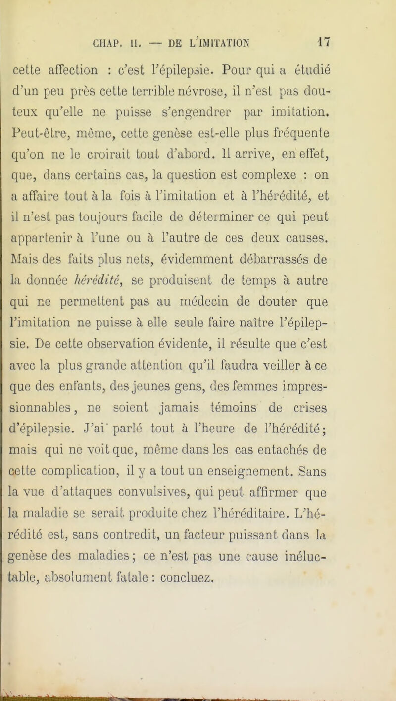 cette affection : c'est l'épilepsie. Pour qui a étudié d'un peu près cette terrible névrose, il n'est pas dou- teux qu'elle ne puisse s'engendrer par imitation. Peut-être, même, cette genèse est-elle plus fréquente qu'on ne le croirait tout d'abord. 11 arrive, en effet, que, dans certains cas, la question est complexe : on a affaire tout à la fois h l'imitation et à l'hérédité, et il n'est pas toujours facile de déterminer ce qui peut appartenir à l'une ou h l'autre de ces deux causes. Mais des faits plus nets, évidemment débarrassés de la donnée hérédité, se produisent de temps à autre qui ne permettent pas au médecin de douter que l'imitation ne puisse à elle seule faire naître l'épilep- sie. De cette observation évidente, il résulte que c'est avec la plus grande attention qu'il faudra veiller à ce que des enfants, des jeunes gens, des femmes impres- sionnables , ne soient jamais témoins de crises d'épilepsie. J'ai'parlé tout à l'heure de l'hérédité; mais qui ne voit que, môme dans les cas entachés de cette complication, il y a tout un enseignement. Sans la vue d'attaques convulsives, qui peut affirmer que la maladie se serait produite chez l'héréditaire. L'hé- rédité est, sans contredit, un facteur puissant dans la genèse des maladies ; ce n'est pas une cause inéluc- table, absolument fatale : concluez.