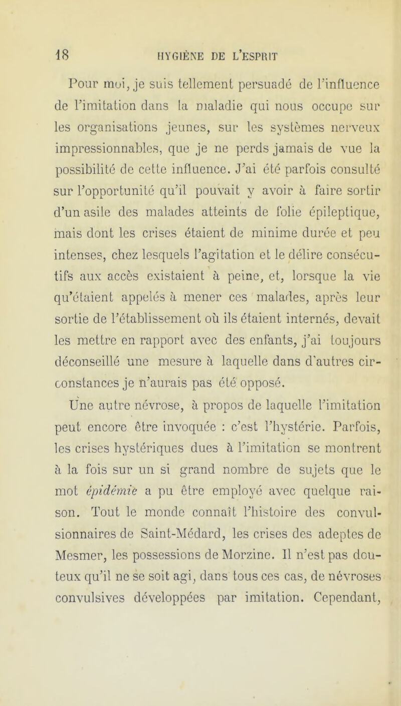 Pour moi, je suis tellement persuadé de Tinfluence de l'imitation dans la maladie qui nous occupe sur les organisations jeunes, sur les systèmes nerveux impressionnables, que je ne perds jamais de vue la possibilité de cette influence. J'ai été parfois consulté sur l'opportunité qu'il pouvait y avoir à faire sortir d'un asile des malades atteints de folie épileplique, mais dont les crises étaient de minime durée et peu intenses, chez lesquels l'agitation et le délire consécu- tifs aux accès existaient à peine, et, lorsque la vie qu'étaient appelés à mener ces malades, après leur sortie de l'établissement où ils étaient internés, devait les mettre en rapport avec des enfants, j'ai toujours déconseillé une mesure à laquelle dans d'autres cir- constances je n'aurais pas été opposé. Une autre névrose, à propos de laquelle l'imitation peut encore être invoquée : c'est l'hystérie. Parfois, les crises hystériques dues à l'imitation se montrent à la fois sur un si grand nombre de sujets que le mot épidémie a pu être employé avec quelque rai- son. Tout le monde connaît Thistoire des convul- sionnaires de Saint-Médard, les crises des adeptes de Mesmer, les possessions de Morzine. Il n'est pas dou- teux qu'il ne se soit agi^ dans tous ces cas, de névroses convulsives développées par imitation. Cependant,