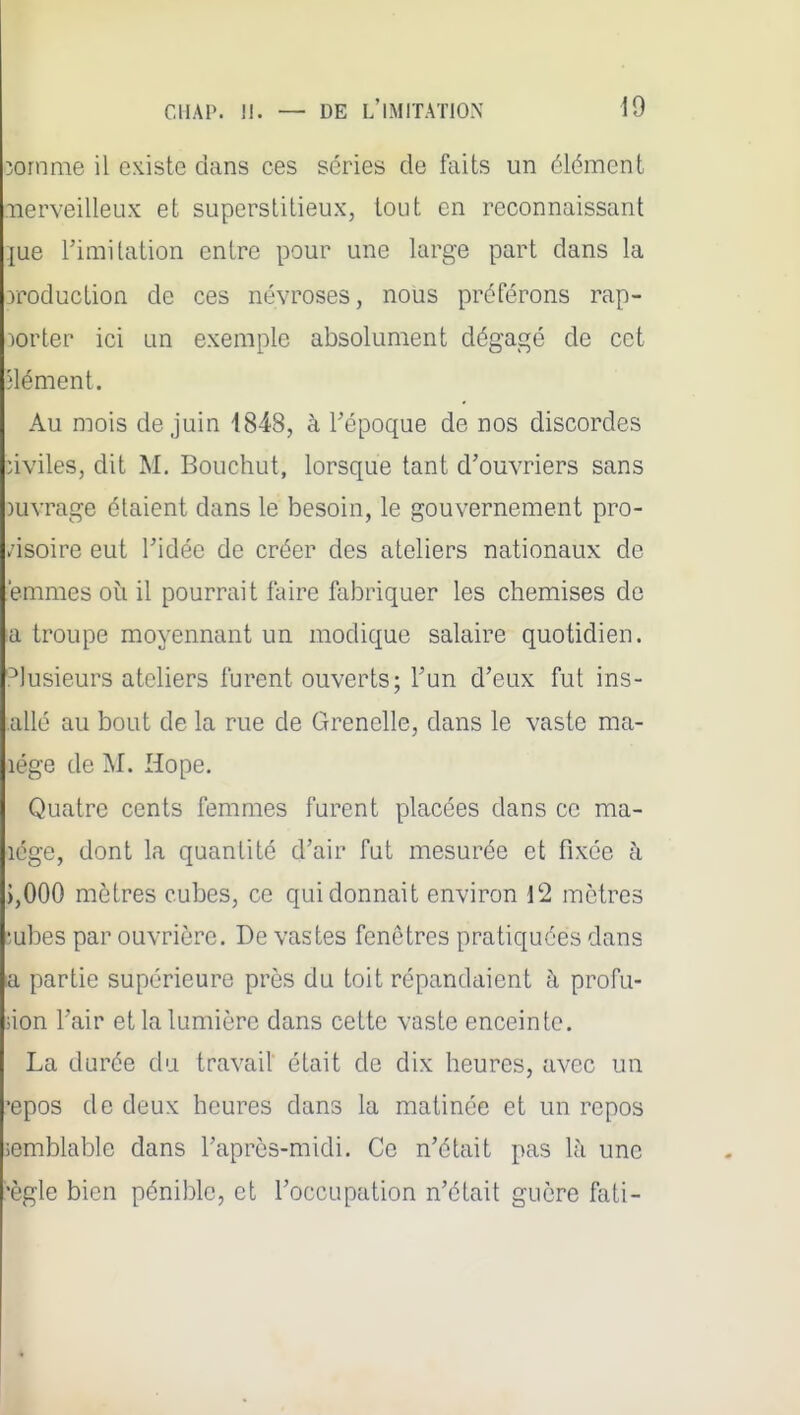 îornme il existe dans ces séries de faits un élément iierveilleux et superstitieux, tout en reconnaissant {ue rimitation entre pour une large part dans la 3roduction de ces névroses, nous préférons rap- porter ici un exemple absolument dégagé de cet Hément. Au mois de juin 1848, à l'époque de nos discordes nviles, dit M. Bouchut, lorsque tant d'ouvriers sans )uvrage étaient dans le besoin, le gouvernement pro- visoire eut ridée de créer des ateliers nationaux de emmes où il pourrait faire fabriquer les chemises de a troupe moyennant un modique salaire quotidien. .Plusieurs ateliers furent ouverts; l'un d'eux fut ins- allé au bout de la rue de Grenelle, dans le vaste ma- lége de M. Hope. Quatre cents femmes furent placées dans ce ma- lége, dont la quantité d'air fut mesurée et fixée à ),000 mètres cubes, ce qui donnait environ 12 mètres îubes par ouvrière. De vastes fenêtres pratiquées dans a partie supérieure près du toit répandaient à profu- sion l'air et la lumière dans cette vaste enceinte. La durée du travail était de dix heures, avec un •epos de deux heures dans la matinée et un repos semblable dans l'après-midi. Ce n'était pas 1;\ une •ègle bien pénible, et l'occupation n'était guère fati-