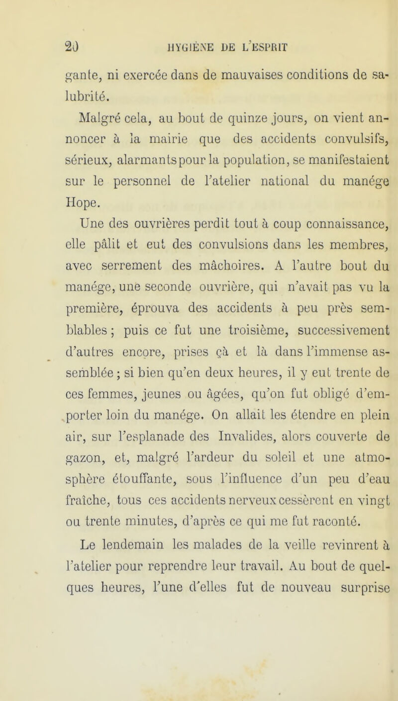 gante, ni exercée dans de mauvaises conditions de sa- lubrité. Malgré cela, au bout de quinze jours, on vient an- noncer à la mairie que des accidents convulsifs, sérieux, alarmants pour la population, se manifestaient sur le personnel de Tatelier national du manège Hope. Une des ouvrières perdit tout à coup connaissance, elle pâlit et eut des convulsions dans les membres, avec serrement des mâchoires. A l'autre bout du manège, une seconde ouvrière, qui n'avait pas vu la première, éprouva des accidents à peu près sem- blables ; puis ce fut une troisième, successivement d'autres encore, prises çà et là dans l'immense as- semblée ; si bien qu'en deux heures, il y eut trente de ces femmes, jeunes ou âgées, qu'on fut obligé d'em- ,porter loin du manège. On allait les étendre en plein air, sur l'esplanade des Invalides, alors couverte de gazon, et, malgré l'ardeur du soleil et une atmo- sphère étouffante, sous l'influence d'un peu d'eau fraîche, tous ces accidents nerveux cessèrent en vingt ou trente minutes, d'après ce qui me fut raconté. Le lendemain les malades de la veille revinrent à l'atelier pour reprendre leur travail. Au bout de quel- ques heures, l'une d'elles fut de nouveau surprise