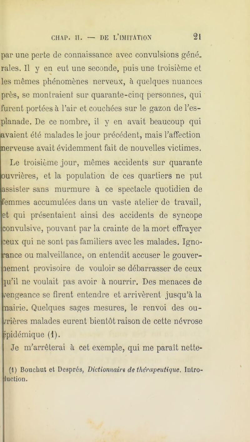 par une perte de connaissance avec convulsions géné. raies. Il y en eut une seconde, puis une troisième et les mêmes phénomènes nerveux, à quelques nuances près, se montraient sur quarante-cinq personnes, qui furent portées à l'air et couchées sur le gazon de Tes- planade. De ce nombre, il y en avait beaucoup qni avaient été malades le jour précédent, mais l'affection nerveuse avait évidemment fait de nouvelles victimes. Le troisième jour, mêmes accidents sur quarante ouvrières, et la population de ces quartiers ne put assister sans murmure à ce spectacle quotidien de femmes accumulées dans un vaste atelier de travail, et qui présentaient ainsi des accidents de syncope convulsive, pouvant par la crainte de la mort effrayer zeux qui ne sont pas familiers avec les malades. Igno- rance ou malveillance, on entendit accuser le gouver- nement provisoire de vouloir se débarrasser de ceux ju'il ne voulait pas avoir à nourrir. Des menaces de /engeance se firent entendre et arrivèrent jusqu'à la nairie. Quelques sages mesures, le renvoi des ou- vrières malades eurent bientôt raison de cette névrose îpidémique {{). Je m'arrêterai à cet exemple, qui me paraît nette- (1) Bouchut et Després, Dictionnaira de thérapeutique. Inlro- luction.