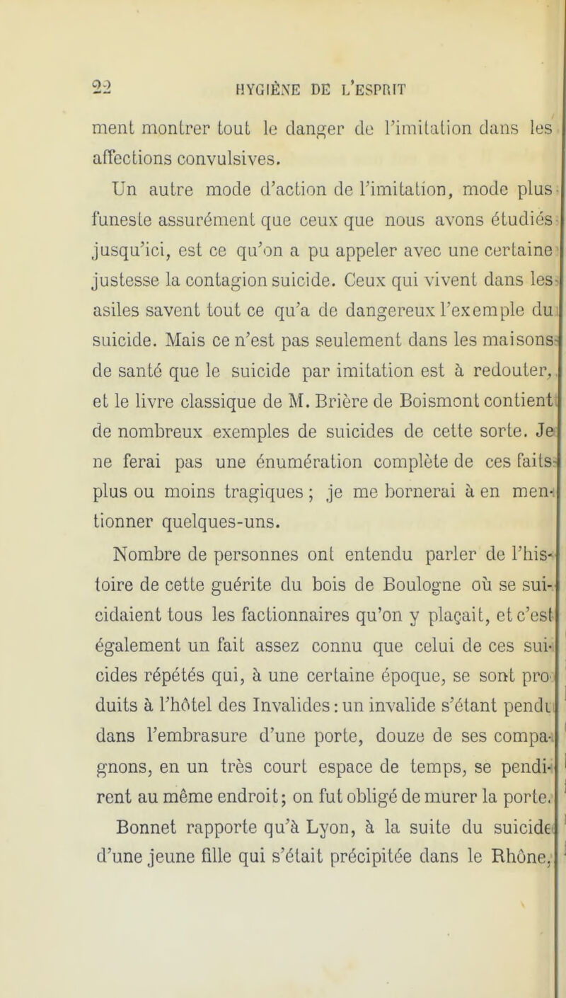 ment montrer tout le danp;er de l'imitation dans les affections convulsives. Un autre mode d'action de l'imitation, mode plus funeste assurément que ceux que nous avons étudiés jusqu'ici, est ce qu'on a pu appeler avec une certaine- justesse la contagion suicide. Ceux qui vivent dans less asiles savent tout ce qu'a de dangereux l'exemple du] suicide. Mais ce n'est pas seulement dans les maisons; de santé que le suicide par imitation est h redouter^, et le livre classique de M. Brière de Boismont contienti de nombreux exemples de suicides de cette sorte. Je ne ferai pas une énumération complète de ces faits- plus ou moins tragiques ; je me bornerai à en men^ tionner quelques-uns. Nombre de personnes ont entendu parier de l'his-- toire de cette guérite du bois de Boulogne où se sui- cidaient tous les factionnaires qu'on y plaçait, et c'est également un fait assez connu que celui de ces sui-i cides répétés qui, à une certaine époque, se sont proo ' duits à l'hôtel des Invalides : un invalide s'étant pendu ' dans l'embrasure d'une porte, douze de ses compa-i ' gnons, en un très court espace de temps, se pendi-i ' rent au même endroit ; on fut obligé de murer la porte. ' Bonnet rapporte qu'à Lyon, à la suite du suicidet ' d'une jeune fille qui s'était précipitée dans le Rhône, '