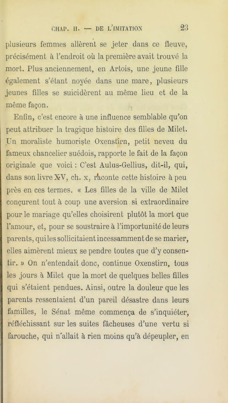 plusieurs femmes allèrent se jeter dans ce fleuve, précisément à l'endroit où la première avait trouvé la mort. Plus anciennement, en Artois, une jeune fille également s'étant noyée dans une mare, plusieurs jeunes filles se suicidèrent au même lieu et de la même façon. Enfin, c'est encore à une influence semblable qu'on peut attribuer la tragique histoire des filles de Milet. Un moraliste humoriste Oxenstirn, petit neveu du fameux chancelier suédois, rapporte le fait de la façon originale que voici : C'est Aulus-Gellius, dit-il, qui, dans son livre XV, ch. x. rkconte cette histoire à peu près en ces termes. « Les filles de la ville de Milet conçurent tout à coup une aversion si extraordinaire pour le mariage qu'elles choisirent plutôt la mort que l'amour, et, pour se soustraire à Timportunité de leurs parents, qui les solUcitaient incessamment de se marier, elles aimèrent mieux se pendre toutes que d'y consen- tir. » On n'entendait donc, continue Oxenstirn, tous les jours à Milet que la mort de quelques belles filles qui s'étaient pendues. Ainsi, outre la douleur que les parents ressentaient d'un pareil désastre dans leurs familles, le Sénat même commença de s'inquiéter, réfléchissant sur les suites fâcheuses d'une vertu si farouche, qui n'allait à rien moins qu'à dépeupler, en
