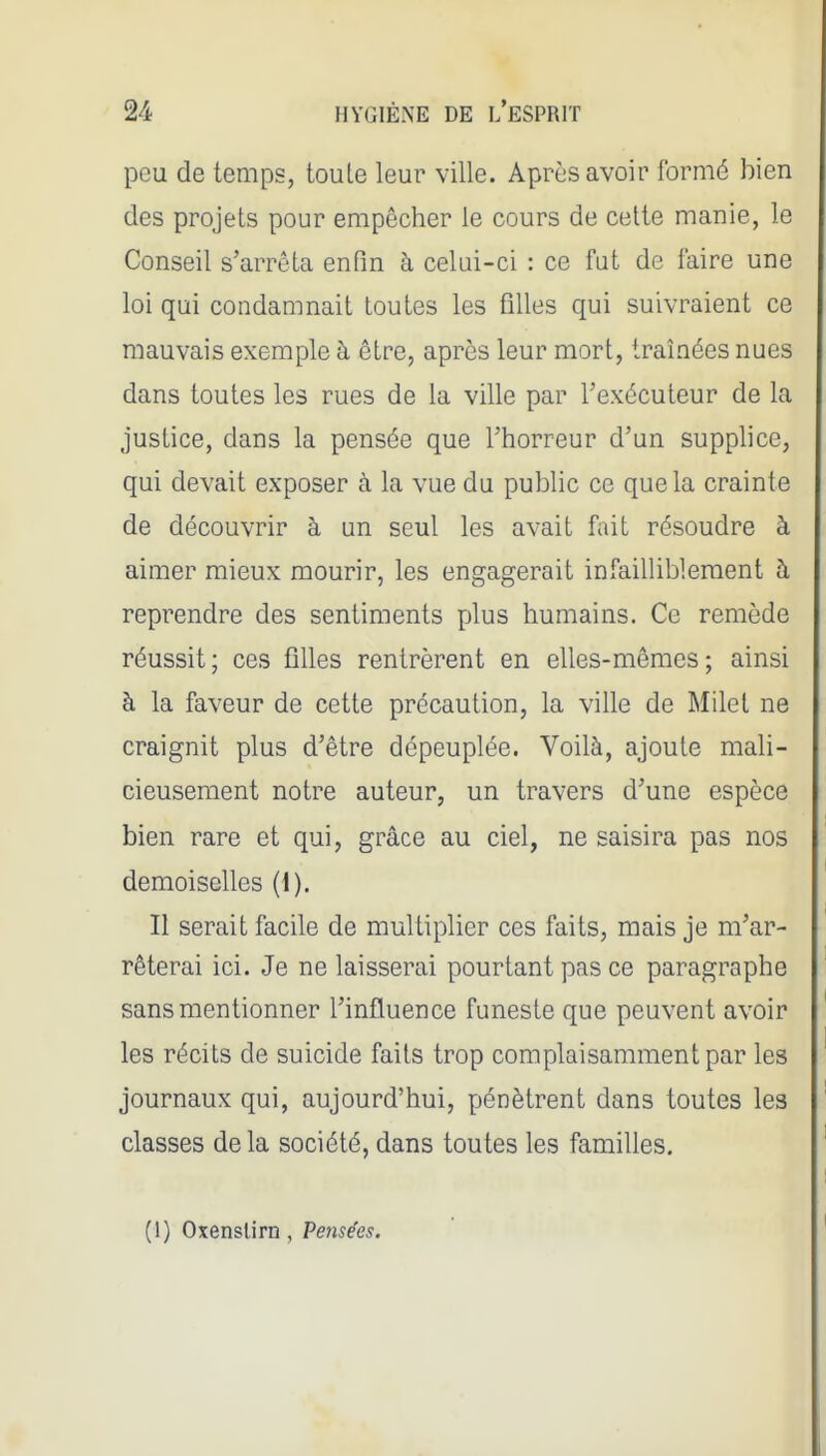 peu de temps, toute leur ville. Après avoir formé bien des projets pour empêcher le cours de cette manie, le Conseil s'arrêta enfin à celui-ci : ce fut de faire une loi qui condamnait toutes les filles qui suivraient ce mauvais exemple à être, après leur mort, traînées nues dans toutes les rues de la ville par l'exécuteur de la justice, dans la pensée que l'horreur d'un supplice, qui devait exposer à la vue du public ce que la crainte de découvrir à un seul les avait fait résoudre à aimer mieux mourir, les engagerait infailliblement à reprendre des sentiments plus humains. Ce remède réussit ; ces filles rentrèrent en elles-mêmes ; ainsi à la faveur de cette précaution, la ville de Milet ne craignit plus d'être dépeuplée. Voilà, ajoute mali- cieusement notre auteur, un travers d'une espèce bien rare et qui, grâce au ciel, ne saisira pas nos demoiselles (1). Il serait facile de multiplier ces faits, mais je m'ar- rêterai ici. Je ne laisserai pourtant pas ce paragraphe sans mentionner l'influence funeste que peuvent avoir les récits de suicide faits trop complaisamment par les journaux qui, aujourd'hui, pénètrent dans toutes les classes delà société, dans toutes les familles. (1) Oxenslirn , Pensées.