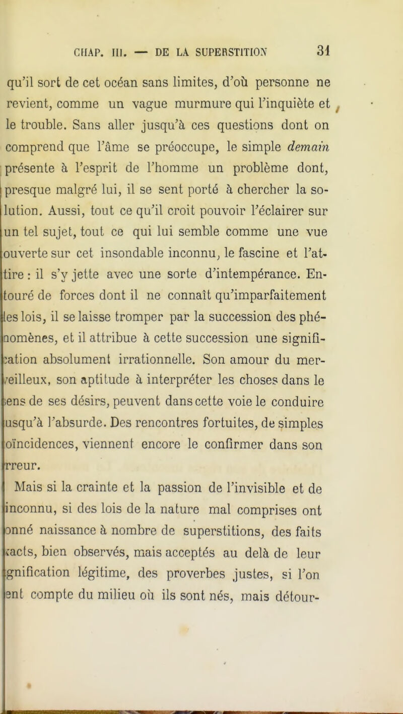 qu'il sort de cet océan sans limites, d'où personne ne revient, comme un vague murmure qui l'inquiète et le trouble. Sans aller jusqu'à ces questions dont on comprend que l'âme se préoccupe, le simple demain présente à l'esprit de l'homme un problème dont, presque malgré lui, il se sent porté à chercher la so- lution. Aussi, tout ce qu'il croit pouvoir l'éclairer sur un tel sujet, tout ce qui lui semble comme une vue ouverte sur cet insondable inconnu^ le fascine et l'at- tire : il s'y jette avec une sorte d'intempérance. En- touré de forces dont il ne connaît qu'imparfaitement les lois, il se laisse tromper par la succession des phé- nomènes, et il attribue à cette succession une signifi- :ation absolument irrationnelle. Son amour du mer- /eilleux, son aptitude à interpréter les choses dans le lensde ses désirs, peuvent dans cette voie le conduire usqu'à l'absurde. Des rencontres fortuites, de simples oïncidences, viennent encore le confirmer dans son rreur. Mais si la crainte et la passion de l'invisible et de inconnu, si des lois de la nature mal comprises ont onné naissance à nombre de superstitions, des faits îacts, bien observés, mais acceptés au delà de leur gnification légitime, des proverbes justes, si l'on ent compte du miheu oii ils sont nés, mais détour-
