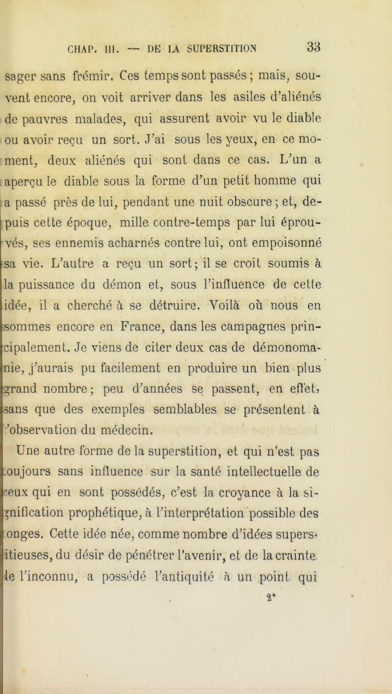 sager sans frémir. Ces temps sont passés ; mais, sou- vent encore, on voit arriver dans les asiles d'aliénés ' de paavres malades, qui assurent avoir vu le diable ■ ou avoir reçu un sort. J'ai sous les yeux, en ce mo- 'ment, deux aliénés qui sont dans ce cas. L'un a ; aperçu le diable sous la forme d'un petit homme qui a passé près de lui, pendant une nuit obscure ; et, de- puis cette époque, mille contre-temps par lui éprou- vés, ses ennemis acharnés contre lui, ont empoisonné sa vie. L'autre a reçu un sort; il se croit soumis à la puissance du démon et, sous l'influence de cette idée, il a cherché à se détruire. Voilà oii nous en Bommes encore en France, dans les campagnes prin- cipalement. Je viens de citer deux cas de démonoma- nie, j'aurais pu facilement en produire un bien plus grand nombre; peu d'années se passent, en eflct? sans que des exemples semblables se présentent à 'observation du médecin. Une autre forme de la superstition, et qui n'est pas .oujours sans influence sur la santé intellectuelle de îeux qui en sont possédés, c'est la croyance à la si- gnification prophétique, à l'interprétation possible des onges. Cette idée née, comme nombre d'idées supers* itieuses, du désir de pénétrer l'avenir, et de la crainte le l'inconnu, a possédé l'antiquité à un point qui 2*
