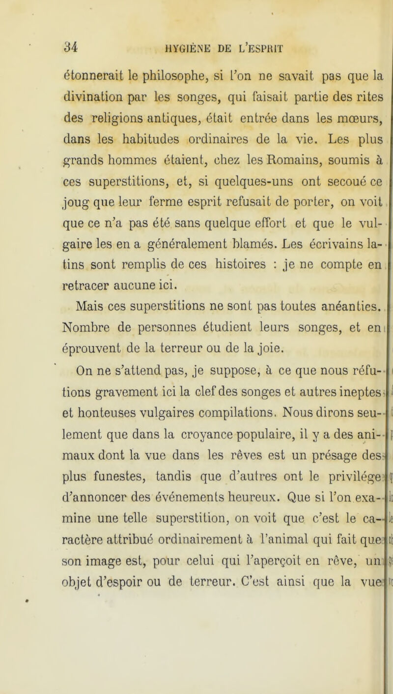 étonnerait le philosophe, si Ton ne savait pas que la divination par les songes, qui faisait partie des rites des religions antiques, était entrée dans les mœurs, dans les habitudes ordinaires de la vie. Les plus grands hommes étaient, chez les Romains, soumis à ces superstitions, et, si quelques-uns ont secoué ce joug que leur ferme esprit refusait de porter, on voit que ce n'a pas été sans quelque effort et que le vul- gaire les en a généralement blâmés. Les écrivains la- tins sont remplis de ces histoires : je ne compte en retracer aucune ici. Mais ces superstitions ne sont pas toutes anéanties. Nombre de personnes étudient leurs songes, et eni éprouvent de la terreur ou de la joie. i On ne s'attend pas, je suppose, à ce que nous réfu- i tions gravement ici la clef des songes et autres ineptes- 1 et honteuses vulgaires compilations. Nous dirons seu- lement que dans la croyance populaire, il y a des ani-- maux dont la vue dans les rêves est un présage des- plus funestes, tandis que d'autres ont le privilège^ d'annoncer des événements heureux. Que si l'on exa-- mine une telle superstition, on voit que c'est le ca- le ractère attribué ordinairement à l'animal qui fait que son image est, pour celui qui l'aperçoit en rôve, un; .^t objet d'espoir ou de terreur. C'est ainsi que la vu© V[