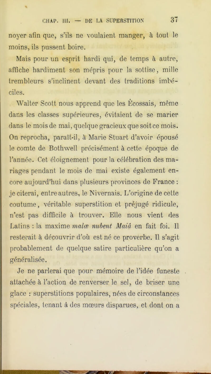 noyer afln que, s'ils ne voulaient manger, à tout le moins, ils pussent boire. Mais pour un esprit hardi qui, de temps à autre, affiche hardiment son mt^pris pour la sottise, mille trembleurs s'inclinent devant des traditions imbé- ciles. Walter Scott nous apprend que les Ecossais, même dans les classes supérieures, évitaient de se marier dans le mois de mai, quelque gracieux que soit ce mois. On reprocha, paraît-il, à Marie Stuart d'avoir épousé le comte de Bothwell précisément à cette époque de l'année. Cet éloignement pour la célébration des ma- riages pendant le mois de mai existe également en- core aujourd'hui dans plusieurs provinces de France : Je citerai, entre autres, le Nivernais. L'origine de cette coutume, véritable superstition et préjugé ridicule, n'est pas difficile à trouver. Elle nous vient des Latins : la maxime malœ nubent Maiâ en fait foi. Il resterait à découvrir d'où est né ce proverbe. Il s'agit probablement de quelque satire particulière qu'on a généralisée. Je ne parlerai que pour mémoire de l'idée funeste attachée à l'action de renverser le sel, de briser une glace : superstitions populaires, nées de circonstances spéciales, tenant à des mœurs disparues, et dont on a