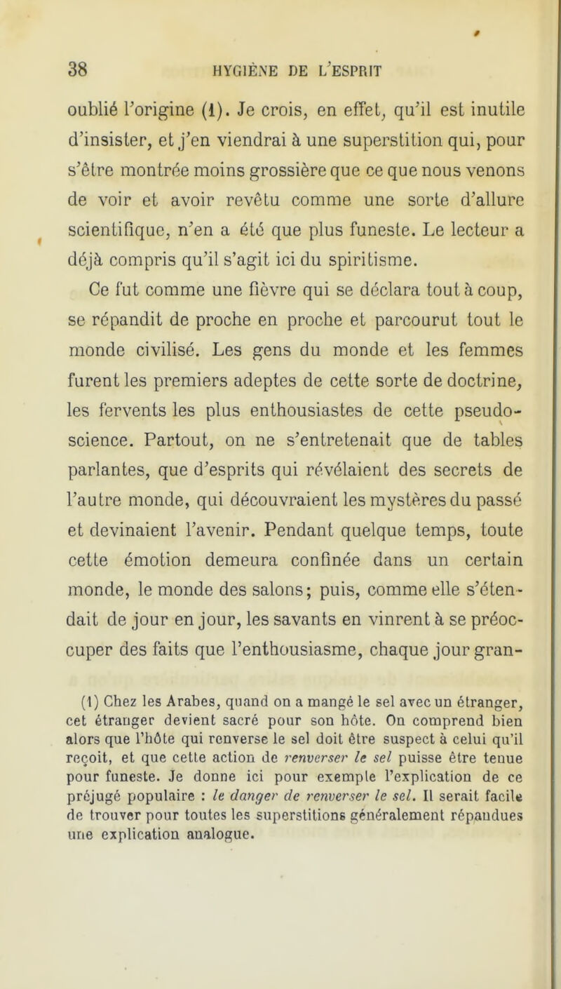 oublié l'origine (1). Je crois, en effet^ qu'il est inutile d'insister, et j'en viendrai à une superstition qui, pour s'être montrée moins grossière que ce que nous venons de voir et avoir revêtu comme une sorte d'allure scientifique, n'en a été que plus funeste. Le lecteur a déjà compris qu'il s'agit ici du spiritisme. Ce fut comme une fièvre qui se déclara tout à coup, se répandit de proche en proche et parcourut tout le monde civihsé. Les gens du monde et les femmes furent les premiers adeptes de cette sorte de doctrine, les fervents les plus enthousiastes de cette pseudo- science. Partout, on ne s'entretenait que de tables parlantes, que d'esprits qui révélaient des secrets de l'autre monde, qui découvraient les mystères du passé et devinaient l'avenir. Pendant quelque temps, toute cette émotion demeura confinée dans un certain monde, le monde des salons; puis, comme elle s'éten- dait de jour en jour, les savants en vinrent à se préoc- cuper des faits que l'enthousiasme, chaque jour gran- (1) Chez les Arabes, quand on a mangé le sel avec un étranger, cet étranger devient sacré pour son hôte. On comprend bien alors que l'hôte qui renverse le sel doit être suspect à celui qu'il reçoit, et que cette action de renverser le sel puisse être tenue pour funeste. Je donne ici pour exemple l'explication de ce préjugé populaire : le danger de renverser le sel. Il serait facile de trouver pour toutes les superstitions généralement répandues une explication analogue.