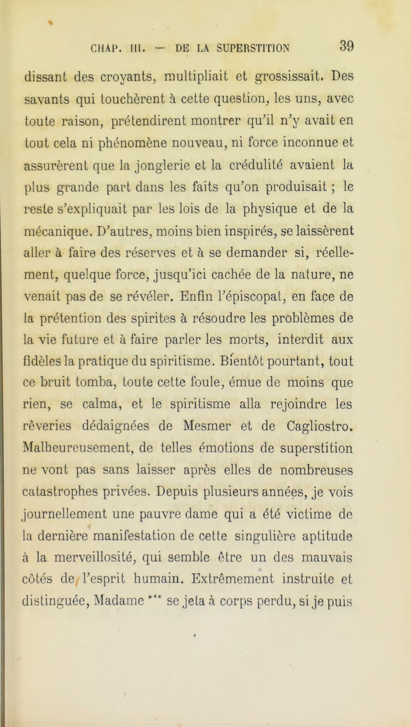 dissant des croyants, multipliait et grossissait. Des savants qui louchèrent à cette question, les uns, avec toute raison, prétendirent montrer qu'il n'y avait en tout cela ni phénomène nouveau, ni force inconnue et assurèrent que la jonglerie et la crédulité avaient la plus grande part dans les faits qu'on produisait ; le reste s'expliquait par les lois de la physique et de la mécanique. D'autres, moins bien inspirés, se laissèrent aller à faire des réserves et à se demander si, réelle- ment, quelque force, jusqu'ici cachée de la nature, ne venait pas de se révéler. Enfin l'épiscopal, en face de la prétention des spirites à résoudre les problèmes de la vie future et à faire parler les morts, interdit aux fidèles la pratique du spiritisme. Bientôt pourtant, tout ce bruit tomba, toute cette foule, émue de moins que rien, se calma, et le spiritisme alla rejoindre les rêveries dédaignées de Mesmer et de Cagliostro. Malheureusement, de telles émotions de superstition ne vont pas sans laisser après elles de nombreuses catastrophes privées. Depuis plusieurs années, je vois Journellement une pauvre dame qui a été victime de la dernière manifestation de celte singulière aptitude à la merveillosité, qui semble être un des mauvais côtés de, l'esprit humain. Extrêmement instruite et distinguée, Madame *** se jeta à corps perdu, si je puis