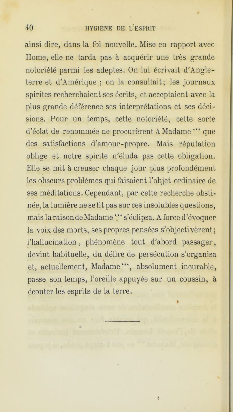 ainsi dire, dans la foi nouvelle. Mise en rapport avec Home, elle ne tarda pas à acquérir une très grande notoriété parmi les adeptes. On lui écrivait d'Angle- terre et d'Amérique ; on la consultait; les journaux spirites recherchaient ses écrits, et acceptaient avec la plus grande déférence ses interprétations et ses déci- sions. Pour un temps, cette notoriété, cette sorte d'éclat de renommée ne procurèrent à Madame *** que des satisfactions d'amour-propre. Mais réputation oblige et notre spirite n'éluda pas cette obligation. Elle se mit à creuser chaque jour plus profondément les obscurs problèmes qui faisaient l'objet ordinaire de ses méditations. Cependant, par cette recherche obsti- née, la lumière ne se fi t pas sur ces insolubles questions, mais la raison de Madame *.** s'éclipsa. A force d'évoquer la voix des morts, ses propres pensées s'objectivèrent; l'hallucination, phénomène tout d'abord passager, devint habituelle, du délire de persécution s'organisa et, actuellement, Madame***, absolument incurable, passe son temps, l'oreille appuyée sur un coussin, à écouter les esprits de la terre.