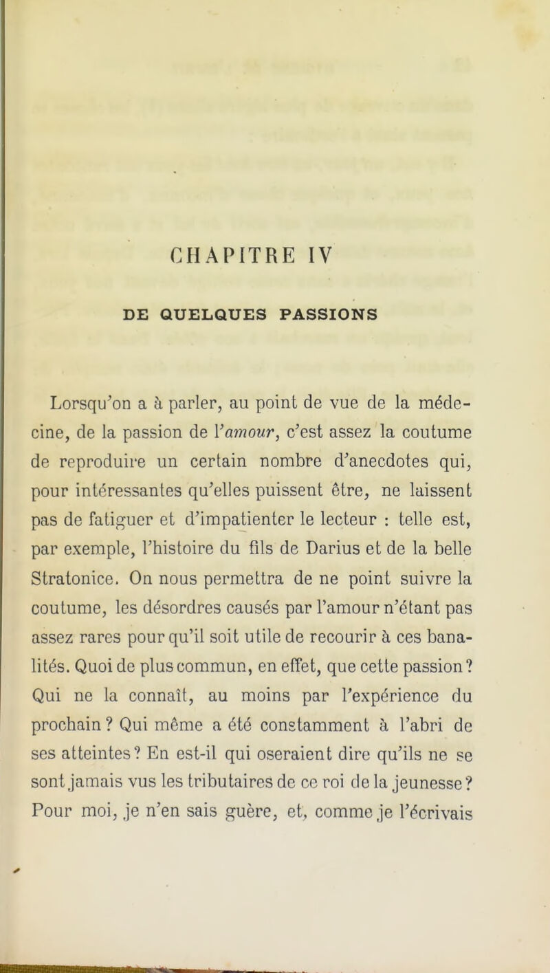 CHAPITRE IV DE QUELQUES PASSIONS Lorsqu'on a à parler, au point de vue de la méde- cine, de la passion de Vamour, c'est assez la coutume de reproduire un certain nombre d'anecdotes qui, pour intéressantes qu'elles puissent être, ne laissent pas de fatiguer et d'impatienter le lecteur : telle est, par exemple, l'histoire du fils de Darius et de la belle Stratonice. On nous permettra de ne point suivre la coutume, les désordres causés par l'amour n'étant pas assez rares pour qu'il soit utile de recourir à ces bana- lités. Quoi de plus commun, en effet, que cette passion? Qui ne la connaît, au moins par l'expérience du prochain ? Qui même a été constamment à l'abri de ses atteintes? En est-il qui oseraient dire qu'ils ne se sont jamais vus les tributaires de ce roi de la jeunesse? Pour moi, je n'en sais guère, et, comme je l'écrivais