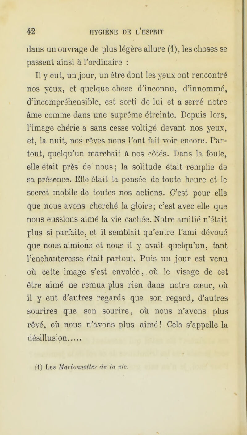 dans un ouvrage de plus légère allure (1), les choses se passent ainsi à l'ordinaire : Il y eut, un jour, un être dont les yeux ont rencontré nos yeux, et quelque chose d'inconnu, d'innommé, d'incompréhensible, est sorti de lui et a serré notre âme comme dans une suprême étreinte. Depuis lors, l'image chérie a sans cesse voltigé devant nos yeux, et, la nuit, nos rêves nous l'ont fait voir encore. Par- tout, quelqu'un marchait à nos côtés. Dans la foule, elle était près de nous ; la solitude était remplie de sa présence. Elle était la pensée de toute heure et le secret mobile de toutes nos actions. C'est pour elle que nous avons cherché la gloire ; c'est avec elle que nous eussions aimé la vie cachée. Notre amitié n'était plus si parfaite, et il semblait qu'entre l'ami dévoué que nous aimions et nous il y avait quelqu'un, tant l'enchanteresse était partout. Puis un jour est venu oïl cette image s'est envolée. où le visage de cet être aimé ne remua plus rien dans notre cœur, oii il y eut d'autres regards que son regard, d'autres sourires que son sourire, où nous n'avons plus rêvé, où nous n'avons plus aimé î Cela s'appelle la désillusion • (1) Les Marionnettes de la vie.