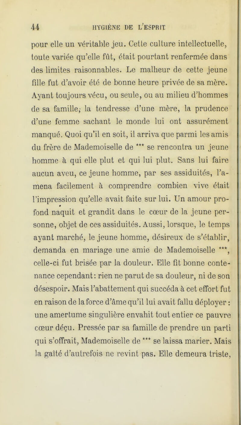pour elle un véritable jeu. Cetle culture intellectuelle, toute variée qu'elle fût, était pourtant renfermée dans des limites raisonnables. Le malheur de cette jeune fille fut d'avoir été de bonne heure privée de sa mère. Ayant toujours vécu, ou seule, ou au milieu d'hommes de sa famille,- la tendresse d'une mère, la prudence d'une femme sachant le monde lui ont assurément manqué. Quoi qu'il en soit, il arriva que parmi les amis du frère de Mademoiselle de *** se rencontra un jeune homme à qui elle plut et qui lui plut. Sans lui faire aucun aveu, ce jeune homme, par ses assiduités, l'a- mena facilement à comprendre combien vive était l'impression qu'elle avait faite sur lui. Un amour pro- fond naquit et grandit dans le cœur de la jeune per- sonne, objet de ces assiduités. Aussi, lorsque, le temps ayant marché, le jeune homme, désireux de s'établir, demanda en mariage une amie de Mademoiselle ***, celle-ci fut brisée par la douleur. Elle fit bonne conte- nance cependant: rien ne parut de sa douleur, ni de son désespoir. Mais l'abattement qui succéda à cet effort fut en raison de la force d'âme qu'il lui avait fallu déployer : une amertume singulière envahit tout entier ce pauvre cœur déçu. Pressée par sa famille de prendre un parti qui s'offrait. Mademoiselle de *** se laissa marier. Mais la gaîté d'autrefois ne revint pas. Elle demeura triste,
