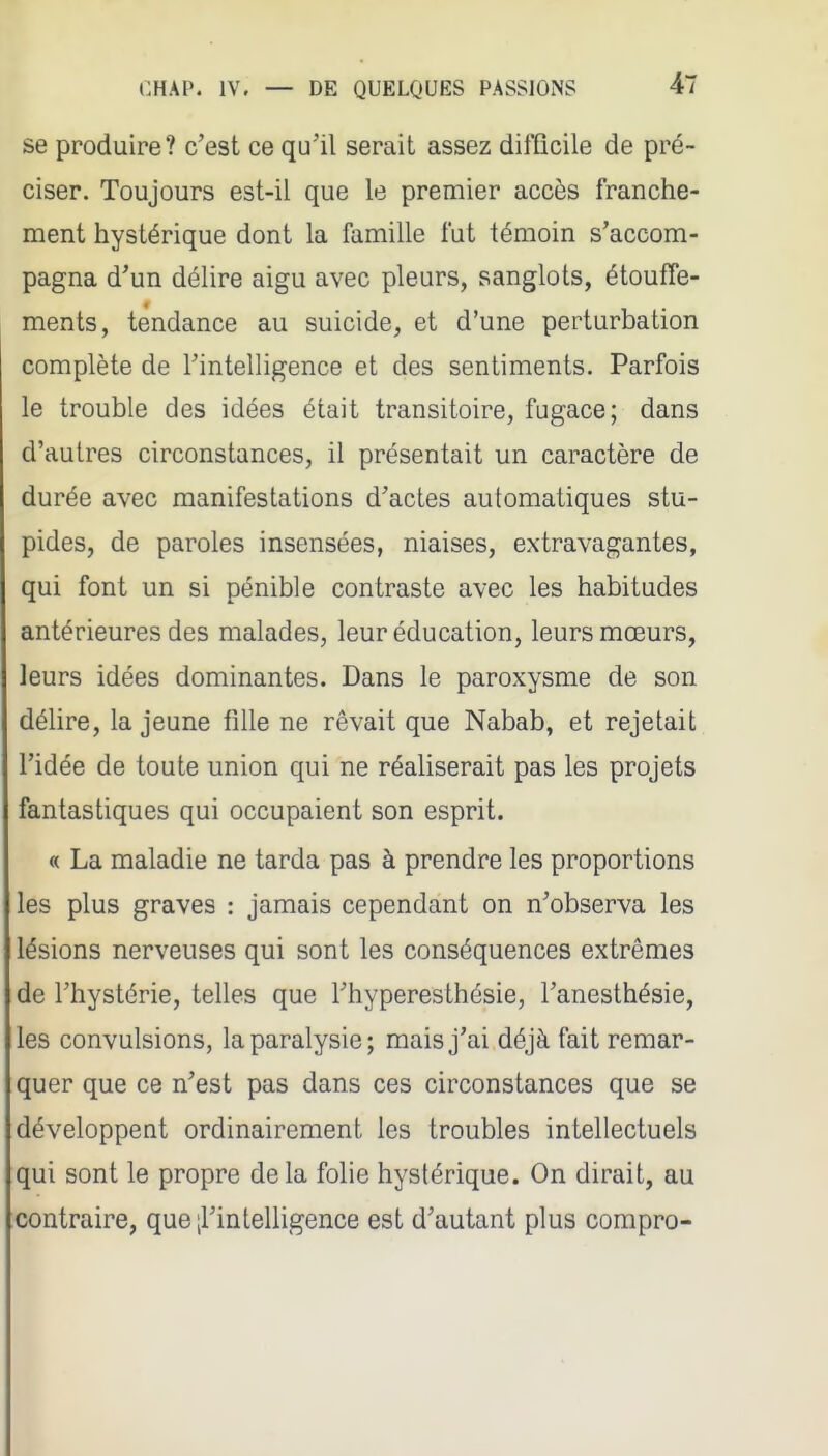 se produire? c'est ce qu'il serait assez difficile de pré- ciser. Toujours est-il que le premier accès franche- ment hystérique dont la famille fut témoin s'accom- pagna d'un délire aigu avec pleurs, sanglots, étouffe- ments, tendance au suicide, et d'une perturbation complète de l'intelligence et des sentiments. Parfois le trouble des idées était transitoire, fugace; dans d'autres circonstances, il présentait un caractère de durée avec manifestations d'actes automatiques stu- pides, de paroles insensées, niaises, extravagantes, qui font un si pénible contraste avec les habitudes antérieures des malades, leur éducation, leurs mœurs, leurs idées dominantes. Dans le paroxysme de son délire, la jeune fille ne rêvait que Nabab, et rejetait l'idée de toute union qui ne réaliserait pas les projets fantastiques qui occupaient son esprit. « La maladie ne tarda pas à prendre les proportions les plus graves : jamais cependant on n'observa les lésions nerveuses qui sont les conséquences extrêmes de l'hystérie, telles que Thyperesthésie, l'anesthésie, les convulsions, la paralysie; mais j'ai déjà fait remar- quer que ce n'est pas dans ces circonstances que se développent ordinairement les troubles intellectuels qui sont le propre delà folie hystérique. On dirait, au contraire, que [l'intelligence est d'autant plus compro-