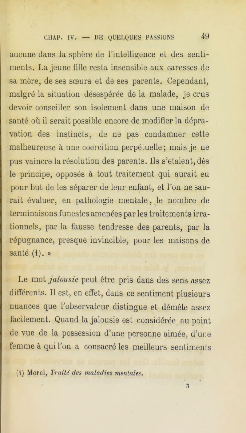 aucune dans la sphère de l'intelligence et des senti- ments. La jeune Olle resta insensible aux caresses de sa mère, de ses sœurs et de ses parents. Cependant, malgré la situation désespérée de la malade, je crus devoir conseiller son isolement dans une maison de santé où il serait possible encore de modifier la dépra- vation des instincts, de ne pas condamner cette malheureuse à une coercition perpétuelle; mais je ne pus vaincre la résolution des parents. Ils s'étaient, dès le principe, opposés à tout traitement qui aurait eu pour but de les séparer de leur enfant, et l'on ne sau- rait évaluer, en pathologie mentale, le nombre de terminaisons funestes amenées par les traitements irra- tionnels, par la fausse tendresse des parents, par la répugnance, presque invincible, pour les maisons de santé (1). » Le mot jalousie peut être pris dans des sens assez différents. Il est, en effet, dans ce sentiment plusieurs nuances que l'observateur distingue et démêle assez facilement. Quand la jalousie est considérée au point de vue de la possession d'une personne aimée, d'une femme à qui l'on a consacré les meilleurs sentiments (i) Morel, Traité des maladies mentales, 3