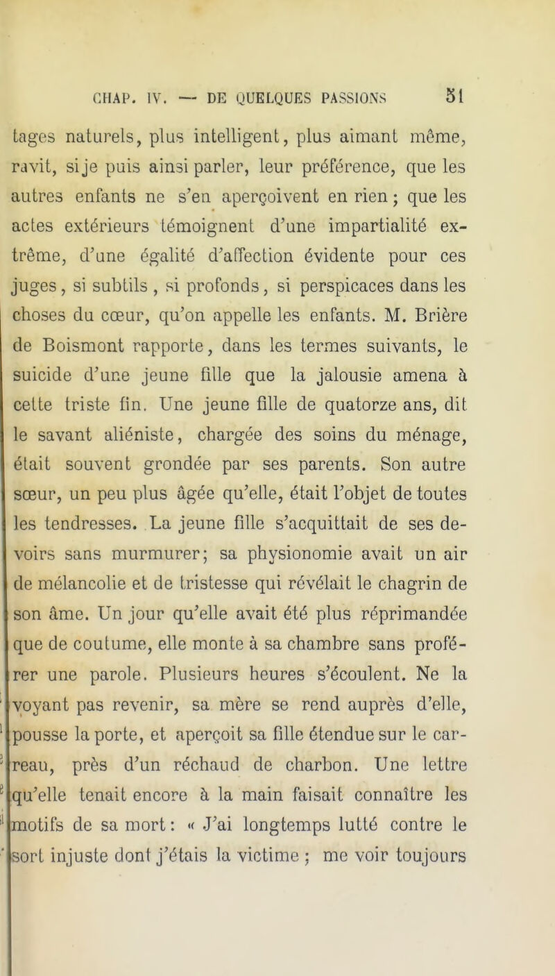 tages naturels, plus intelligent, plus aimant môme, ravit, si je puis ainsi parler, leur préférence, que les autres enfants ne s'en aperçoivent en rien ; que les actes extérieurs témoignent d'une impartialité ex- trême, d'une égalité d'affection évidente pour ces juges, si subtils , si profonds, si perspicaces dans les choses du cœur, qu'on appelle les enfants. M. Brière de Boismont rapporte, dans les termes suivants, le suicide d'une jeune fille que la jalousie amena à celte triste fin. Une jeune fille de quatorze ans, dit le savant aliéniste, chargée des soins du ménage, était souvent grondée par ses parents. Son autre sœur, un peu plus âgée qu'elle, était l'objet de toutes les tendresses. La jeune fille s'acquittait de ses de- voirs sans murmurer; sa physionomie avait un air de mélancolie et de tristesse qui révélait le chagrin de son âme. Un jour qu'elle avait été plus réprimandée que de coutume, elle monte à sa chambre sans profé- rer une parole. Plusieurs heures s'écoulent. Ne la ' voyant pas revenir, sa mère se rend auprès d'elle, ' pousse la porte, et aperçoit sa fille étendue sur le car- ' reau, près d'un réchaud de charbon. Une lettre ^ qu'elle tenait encore à la main faisait connaître les motifs de sa mort : •< J'ai longtemps lutté contre le ' sort injuste dont j'étais la victime ; me voir toujours