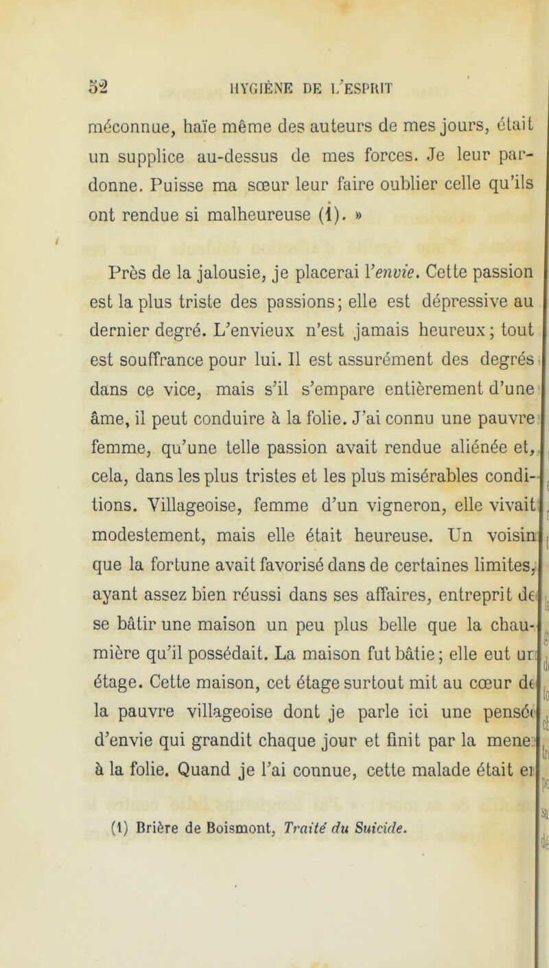 mt^'connae, haïe même des auteurs de mes jours, était un supplice au-dessus de mes forces. Je leur par- donne. Puisse ma sœur leur faire oublier celle qu'ils ont rendue si malheureuse (1). » Près de la jalousie, je placerai Venvie. Cette passion est la plus triste des passions; elle est dépressive au dernier degré. L'envieux n'est jamais heureux ; tout est souffrance pour lui. Il est assurément des degrés ■ dans ce vice, mais s'il s'empare entièrement d'une- âme, il peut conduire à la folie. J'ai connu une pauvre femme, qu'une telle passion avait rendue aliénée et,, cela, dans les plus tristes et les plus misérables condi- tions. Villageoise, femme d'un vigneron, elle vivait; modestement, mais elle était heureuse. Un voisin que la fortune avait favorisé dans de certaines Hmites,; ayant assez bien réussi dans ses affaires, entreprit de se bâtir une maison un peu plus belle que la chau- mière qu'il possédait. La maison fut bâtie ; elle eut ur: étage. Cette maison, cet étage surtout mit au cœur dt la pauvre villageoise dont je parle ici une pensé( d'envie qui grandit chaque jour et finit par la mené.' à la folie. Quand je l'ai connue, cette malade était ei (1) Brière de Boismont, Traité du Suicide.