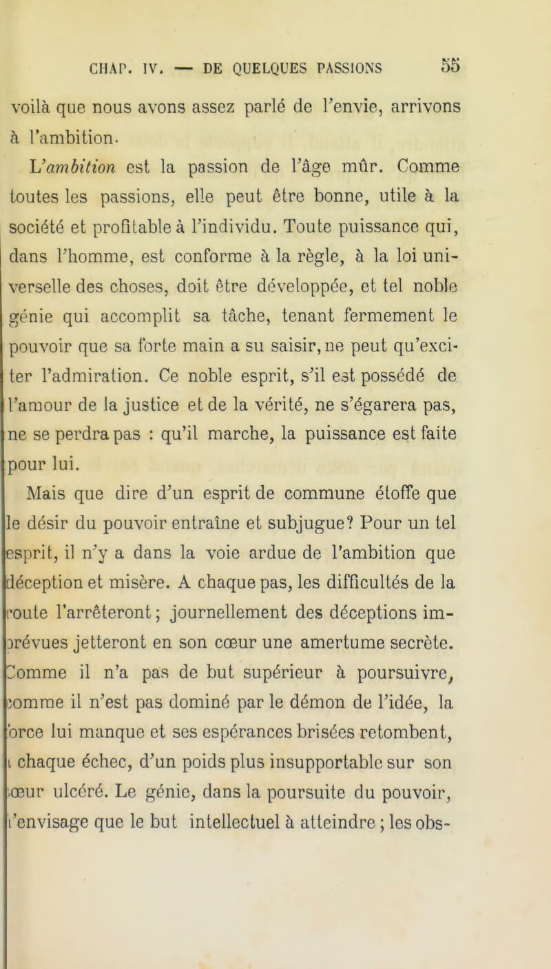 voilà que nous avons assez parlé de l'envie, arrivons à l'ambition. L'ambition est la passion de l'âge mûr. Comme toutes les passions, elle peut être bonne, utile à la société et profitable à l'individu. Toute puissance qui, dans l'homme, est conforme à la règle, à la loi uni- verselle des choses, doit être développée, et tel noble génie qui accomplit sa tâche, tenant fermement le pouvoir que sa forte main a su saisir, ne peut qu'exci- ter l'admiration. Ce noble esprit, s'il est possédé de l'amour de la justice et de la vérité, ne s'égarera pas, ne se perdra pas : qu'il marche, la puissance est faite pour lui. Mais que dire d'un esprit de commune étoffe que le désir du pouvoir entraîne et subjugue? Pour un tel esprit, il n'y a dans la voie ardue de l'ambition que déception et misère. A chaque pas, les difficultés de la route l'arrêteront ; journellement des déceptions im- Drévues jetteront en son cœur une amertume secrète. 3omme il n'a pas de but supérieur à poursuivre^ îomrae il n'est pas dominé par le démon de l'idée, la brce lui manque et ses espérances brisées retombent, L chaque échec, d'un poids plus insupportable sur son œur ulcéré. Le génie, dans la poursuite du pouvoir, l'envisage que le but intellectuel à atteindre ; les obs-