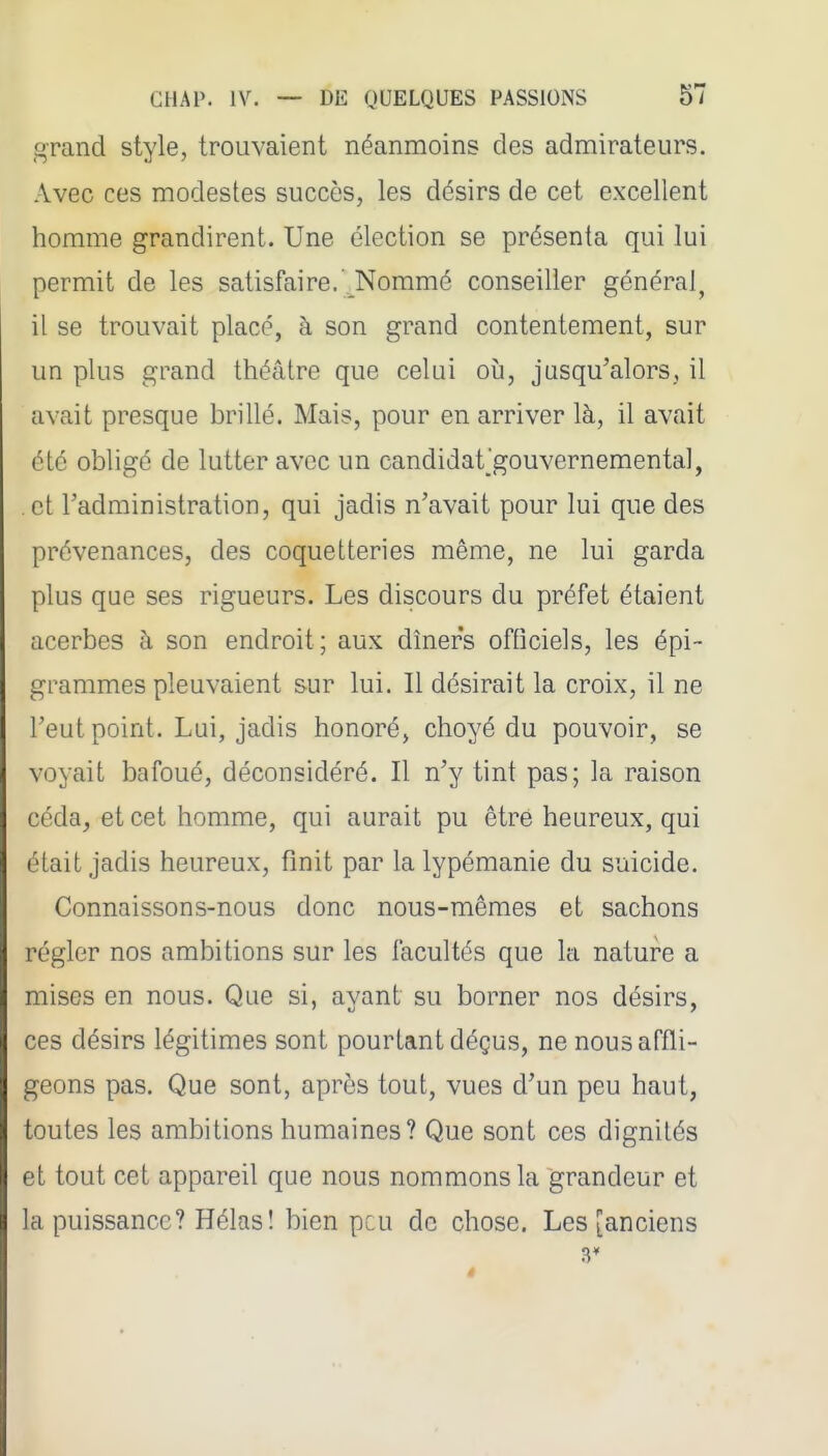 grand style, trouvaient néanmoins des admirateurs. Avec ces modestes succès, les désirs de cet excellent homme grandirent. Une élection se présenta qui lui permit de les satisfaire.' Nommé conseiller général^ il se trouvait placé, à son grand contentement, sur un plus grand théâtre que celui où, jusqu'alors, il avait presque brillé. Mais, pour en arriver là, il avait été obligé de lutter avec un candidat'gouvernemental, et l'administration, qui jadis n'avait pour lui que des prévenances, des coquetteries même, ne lui garda plus que ses rigueurs. Les discours du préfet étaient acerbes à son endroit; aux dîners officiels, les épi- grammes pleuvaient sur lui. Il désirait la croix, il ne l'eut point. Lui, jadis honoré, choyé du pouvoir, se voyait bafoué, déconsidéré. Il n'y tint pas; la raison ccda^ et cet homme, qui aurait pu être heureux, qui était jadis heureux, finit par la lypémanie du suicide. Connaissons-nous donc nous-mêmes et sachons régler nos ambitions sur les facultés que la nature a mises en nous. Que si, ayant su borner nos désirs, ces désirs légitimes sont pourtant déçus, ne nous affli- geons pas. Que sont, aprôs tout, vues d'un peu haut, toutes les ambitions humaines? Que sont ces dignités et tout cet appareil que nous nommons la grandeur et la puissance? Hélas! bien peu de chose. Les [anciens 3*