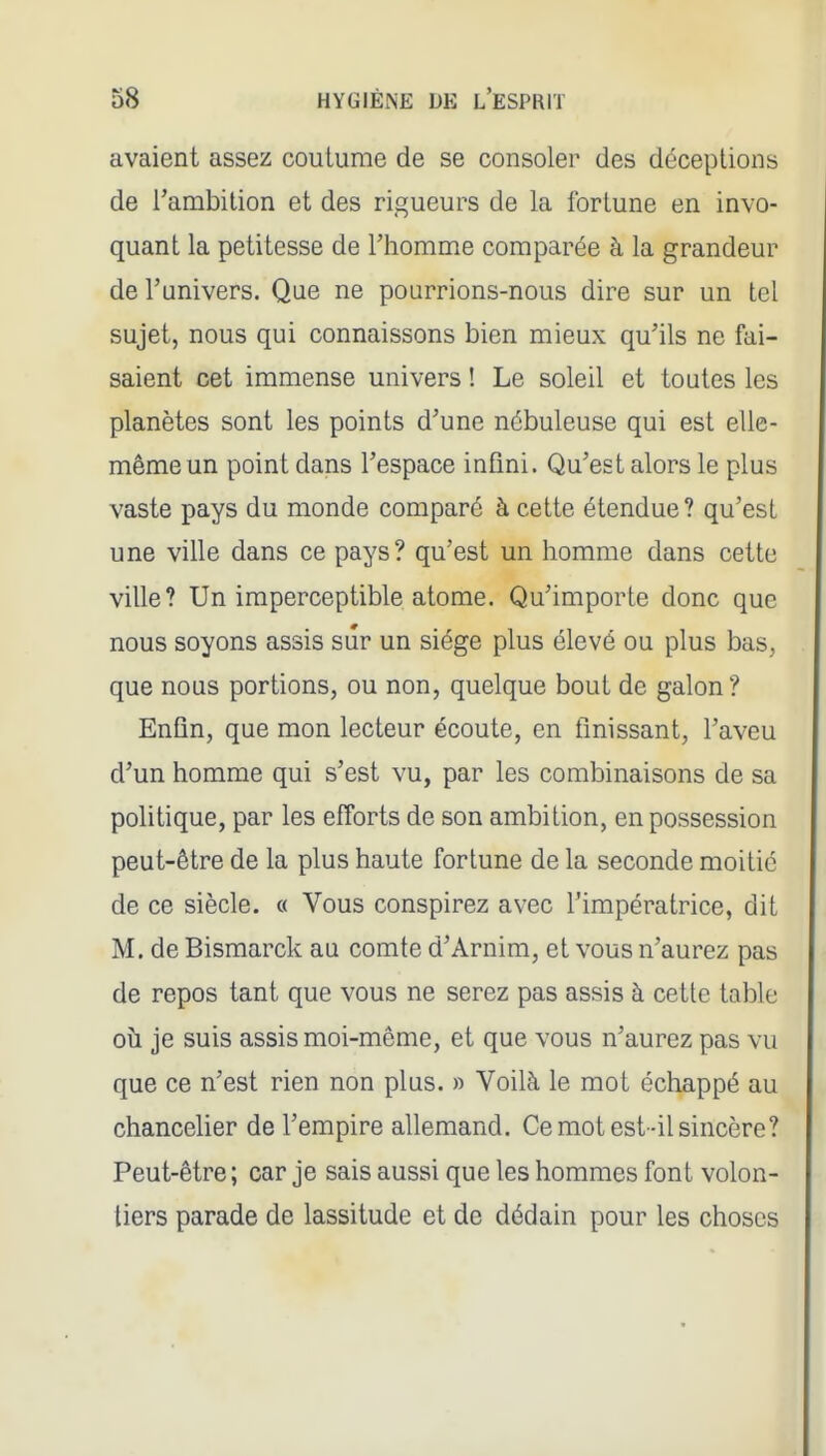 avaient assez coutume de se consoler des déceptions de l'ambition et des rigueurs de la fortune en invo- quant la petitesse de l'homme comparée à la grandeur de l'univers. Que ne pourrions-nous dire sur un tel sujet, nous qui connaissons bien mieux qu'ils ne fai- saient cet immense univers ! Le soleil et toutes les planètes sont les points d'une nébuleuse qui est elle- même un point dans l'espace infini. Qu'est alors le plus vaste pays du monde comparé à cette étendue? qu'est une ville dans ce pays? qu'est un homme dans cette ville? Un imperceptible atome. Qu'importe donc que nous soyons assis sûr un siège plus élevé ou plus bas, que nous portions, ou non, quelque bout de galon ? Enfin, que mon lecteur écoute, en finissant, l'aveu d'un homme qui s'est vu, par les combinaisons de sa politique, par les efforts de son ambition, en possession peut-être de la plus haute fortune de la seconde moitié de ce siècle. « Vous conspirez avec l'impératrice, dit M. de Bismarck au comte d'Arnim, et vous n'aurez pas de repos tant que vous ne serez pas assis à cette table où je suis assis moi-même, et que vous n'aurez pas vu que ce n'est rien non plus. » Voilà le mot échappé au chancelier de l'empire allemand. Ce mot est-il sincère? Peut-être ; car je sais aussi que les hommes font volon- tiers parade de lassitude et de dédain pour les choses