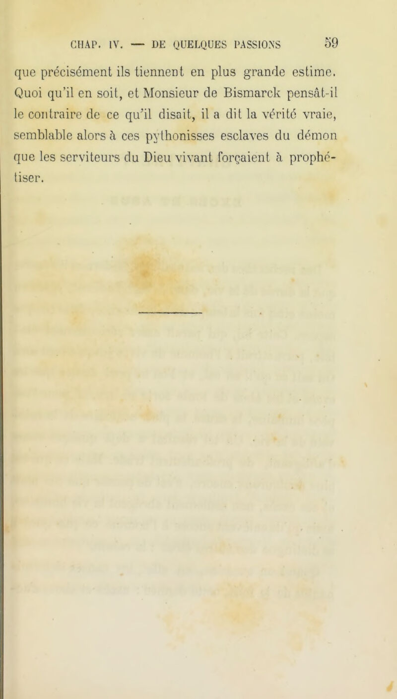 que précisément ils tiennent en plus grande estime. Quoi qu'il en soit, et Monsieur de Bismarck pensât-il le contraire de ce qu'il disait, il a dit la vérité vraie, semblable alors à ces pythonisses esclaves du démon que les serviteurs du Dieu vivant forçaient à prophé- tiser.