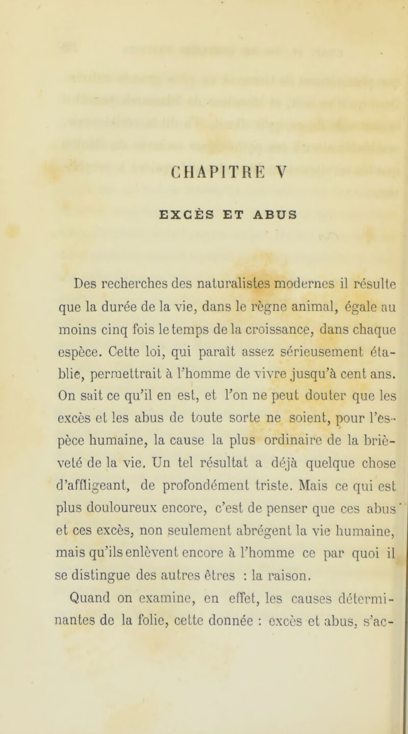 EXCÈS ET ABUS Des recherches des naturalistes modernes il résulte que la durée de la vie, dans le règne animal, égale au moins cinq fois le temps de la croissance, dans chaque espèce. Cette loi, qui parait assez sérieusement éta- blie, permettrait à l'homme de vivre jusqu'à cent ans. On sait ce qu'il en est, et l'on ne peut douter que les excès et les abus de toute sorte ne soient, pour l'es- pèce humaine, la cause la plus ordinaire de la briè- veté de la vie. Un tel résultat a déjà quelque chose d'affligeant, de profondément triste. Mais ce qui est plus douloureux encore, c'est de penser que ces abus ' et ces excès, non seulement abrègent la vie humaine, mais qu'ils enlèvent encore à l'homme ce par quoi il se distingue des autres êtres : la raison. Quand on examine, en effet, les causes détermi- nantes de la folie, celte donnée : excès et abus, s'ac-