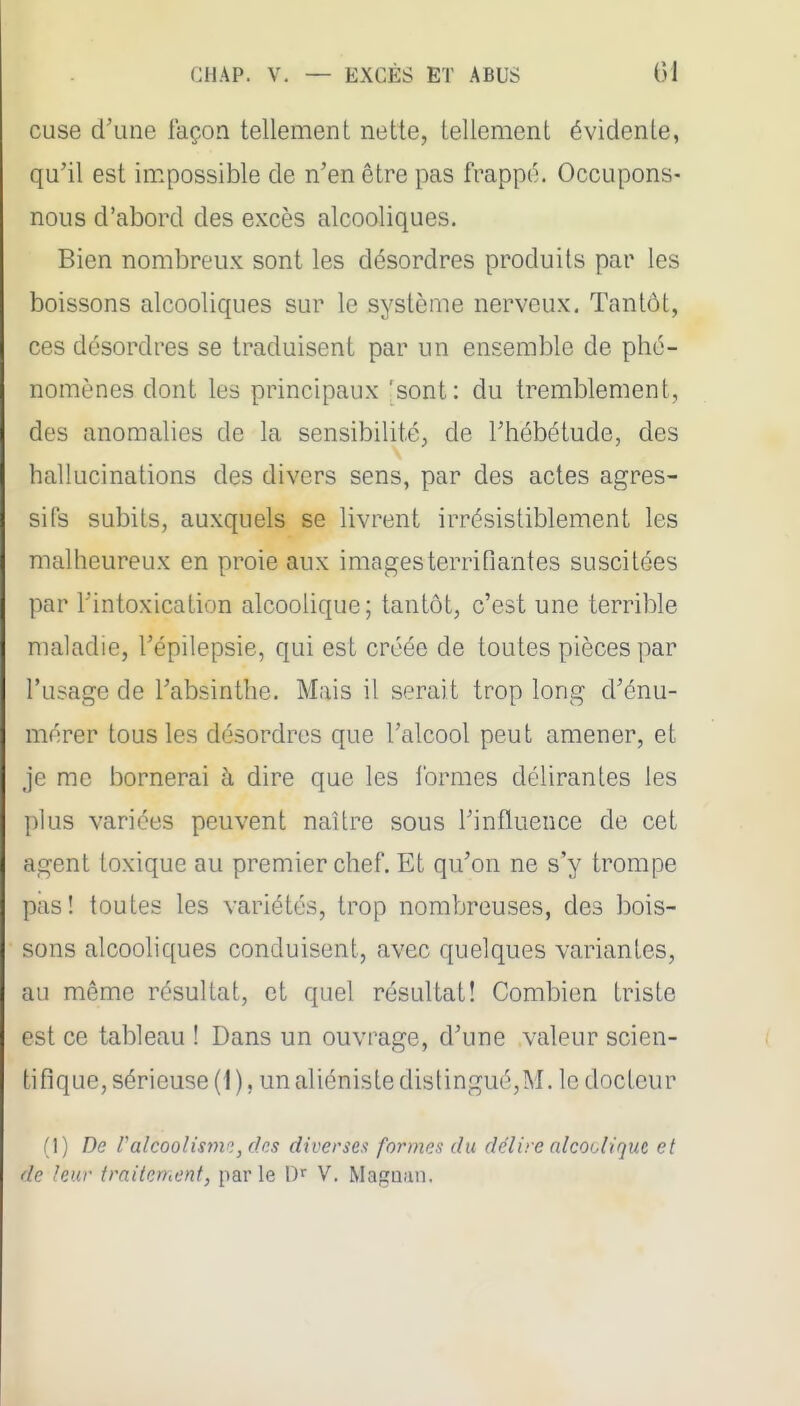 cuse d'une façon tellement nette, tellement évidente, qu'il est impossible de n'en être pas frappe. Occupons- nous d'abord des excès alcooliques. Bien nombreux sont les désordres produits par les boissons alcooliques sur le système nerveux. Tantôt, ces désordres se traduisent par un ensemble de phé- nomènes dont les principaux 'sont: du tremblement, des anomalies de la sensibilité, de l'hébétude, des hallucinations des divers sens, par des actes agres- sifs subits, auxquels se livrent irrésistiblement les malheureux en proie aux images terrifiantes suscitées par l'intoxication alcoolique; tantôt, c'est une terrible maladie, l'épilepsie, qui est créée de toutes pièces par l'usage de l'absinthe. Mais il serait trop long d'énu- mérer tous les désordres que l'alcool peut amener, et je me bornerai à dire que les formes délirantes les plus varices peuvent naUre sous l'influence de cet agent toxique au premier chef. Et qu'on ne s'y trompe pas! toutes les variétés, trop nombreuses, des bois- sons alcooliques conduisent, avec quelques variantes, au même résultat, et quel résultat! Combien triste est ce tableau ! Dans un ouvrage, d'une valeur scien- tifique, sérieuse (1 ), un aliéniste distingué,M. le docteur (1) De ralcoolisme., des diverses formes du délire alcodiqut et de leur traitement, parle D^^ V. Magaan.
