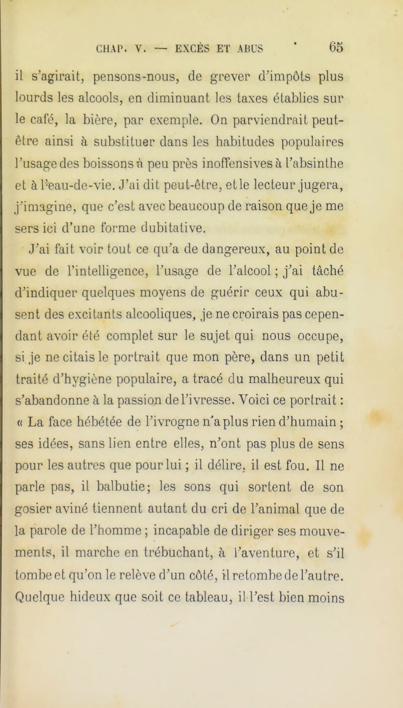 il s'agirait, pensons-nous, de grever cVimpôts plus lourds les alcools, en diminuant les taxes établies sur le café, la bière, par exemple. On parviendrait peut- être ainsi à substituer dans les habitudes populaires l'usage des boissons à peu près inofTensives à l'absinthe et à Peau-de-vie. J'ai dit peut-être, et le lecteur jugera, j'imagine, que c'est avec beaucoup de raison que je me sers ici d'une forme dubitative. J'ai fait voir tout ce qu'a de dangereux, au point de vue de l'intelligence, l'usage de l'alcool ; j'ai tâché d'indiquer quelques moyens de guérir ceux qui abu- sent des excitants alcooliques, je ne croirais pas cepen- dant avoir été complet sur le sujet qui nous occupe, si je ne citais le portrait que mon père, dans un petit traité d'hygiène populaire, a tracé du malheureux qui s'abandonne à la passion de l'ivresse. Voici ce portrait : « La face hébétée de l'ivrogne n'a plus rien d'humain ; ses idées, sans lien entre elles, n'ont pas plus de sens pour les autres que pour lui ; il délire, il est fou. Il ne parle pas, il balbutie; les sons qui sortent de son gosier aviné tiennent autant du cri de l'animal que de la parole de l'homme ; incapable de diriger ses mouve- ments, il marche en trébuchant, à l'aventure, et s'il tombe et qu'on le relève d'un côté, il retombe de l'autre. Quelque hideux que soit ce tableau, il l'est bien moins