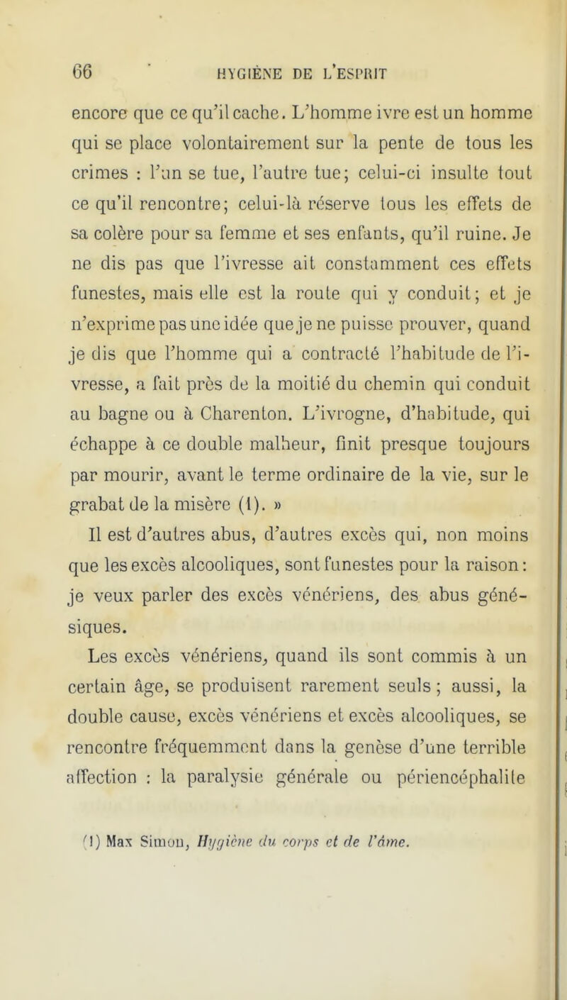encore que ce qu'il cache. L'homme ivre est un homme qui se place volontairement sur la pente de tous les crimes : l'un se tue, l'autre tue; celui-ci insulte tout ce qu'il rencontre; celui-là réserve tous les effets de sa colère pour sa femme et ses enfants, qu'il ruine. Je ne dis pas que l'ivresse ait constamment ces effets funestes, mais elle est la route qui y conduit; et je n'exprime pas une idée que je ne puisse prouver, quand je dis que l'homme qui a contracté l'habitude de l'i- vresse, a fiiit près de la moitié du chemin qui conduit au bagne ou à Charenton. L'ivrogne, d'habitude, qui échappe à ce double malheur, finit presque toujours par mourir, avant le terme ordinaire de la vie, sur le grabat de la misère (1). » Il est d'autres abus, d'autres excès qui, non moins que les excès alcooliques, sont funestes pour la raison: je veux parler des excès vénériens, des abus géné- siques. Les excès vénériens^ quand ils sont commis à un certain âge, se produisent rarement seuls; aussi, la double cause, excès vénériens et excès alcooliques, se rencontre fréquemment dans la genèse d'une terrible affection : la paralysie générale ou périencéphalile (I) Max Simou, Hyjicne du corps et de l'âme.